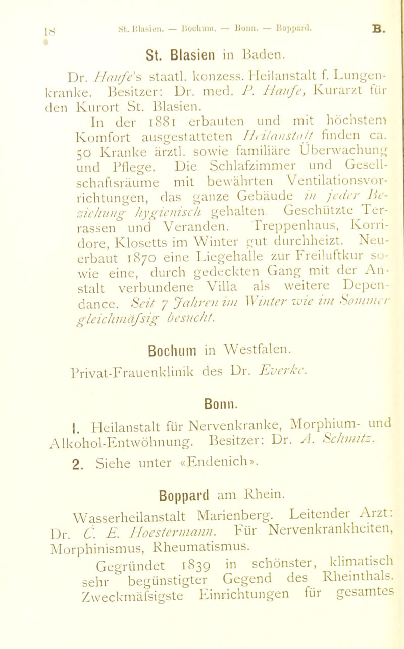 Sl. lilasiiMi. — lirjdiUlii. — liunii. — liopiwid. B. t St. Blasien in Baden. Dr. !laufe i, staatl. konzess. Heilanstalt f. Lungen- kranke. Besitzer: Dr. med. P. Uaiifc, Kurarzt für den Kurort St. Blasien. In der 1881 erbauten und mit höchstem Komfort ausgestatteten IJ, i/niisln// finden ca. 50 Kranke ärztl. sowie familiäre Überwachung und Pflege. Die Schlafzimmer und Gesell- schafisräume mit bewährten Ventilationsvor- richtungen, das ganze Gebäude tn jeder lie- zicltuiig liygieuiscli gehalten Geschilitzte Ter- rassen und Veranden. Treppenhaus, Korri- dore, Klosetts im Winter gut durchheizt. Neu- erbaut 1870 eine Liegehalle zur Freiluftkur so- wie eine, durch gedeckten Gang mit der An- stalt verbundene Villa als weitere Depen- dance. Heil ■/Jahrein in Winter wie im Soiiiiiier gleic/iinäßig besucht. Bochum in Westfalen. Privat-Frauenklinik des Dr. Ever/ce. Bonn. 1. Heilanstalt für Nervenkranke, Morphium- und Alkohol-Entwöhnung. Besitzer; Dr. A. Schmitz. 2. Siehe unter «Endenich». Boppard am Rhein. Wasserheilanstalt Marienberg. Leitender Arzt: Dr. C. E. Hocstcrinann. Für Nervenkrankheiten, Morphinismus, Rheumatismus. Gegründet 1839 in schönster, klimatisch sehr begünstigter Gegend des Rheinthals. Zweckmäisigste Einrichtungen für gesamtes