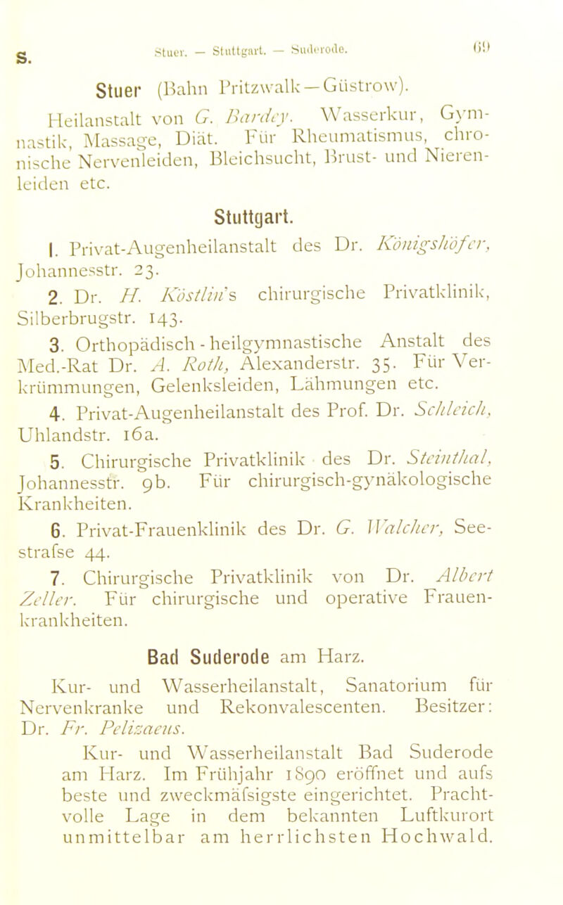 g Sliiev. - Stultgavl. — SiuliMwlc. G!J Stlier (Bahn Tritzwalk —Güstrow). Heilanstalt von 6. Banirv. Wasserkur, G>'m- nastik, Massage, Diät. Für Rheumatismus, chro- nische Nervenleiden, Bleichsucht, Brust- und Nieren- leiden etc. Stuttgart. 1. Privat-Augenheilanstalt des Dr. K'önigsliöfcr. Johannesstr. 23. 2. Dr. H. Kösilin's chirurgische Privatklinik, Silberbrugstr. 143. 3. Orthopädisch-heilgymnastische Anstalt des Med.-Rat Dr. A. Roth, Alexanderstr. 35. Für Ver- krümmungen, Gelenksleiden, Lähmungen etc. 4. Privat-Augenheilanstalt des Prof. Dr. Sc/ileuii. Uhlandstr. i6a. 5. Chirurgische Privatklinik des Dr. Stciiithal. Johannesstr. 9b. Für chirurgisch-gynäkologische Krankheiten. 6. Privat-Frauenklinik des Dr. G. Walclicr, See- strafse 44. 7. Chirurgische Privatklinik von Dr. Albert ZcUcr. Für chirurgische und operative Frauen- krankheiten. Bad Suderode am Harz. Kur- und Wasserheilanstalt, Sanatorium für Nervenkranke und Rekonvalescenten. Besitzer: Dr. Fr. Pclizaeus. Kur- und Wasserheilanstalt Bad Suderode am Flarz. Im Frühjahr 1S90 eröffnet und aufs beste und zweckmäfsigste eingerichtet. Pracht- volle Lage in dem bekannten Luftkurort unmittelbar am herrlichsten Hochwald.