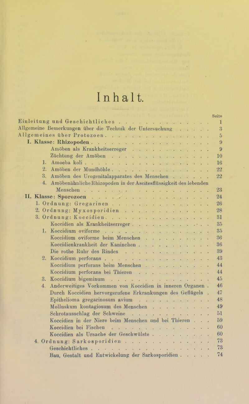 Inhalt. Einleitung und Geschichtliches Allgemeine Bemerkungen über die Technik der Untersuchung Allgemeines über Protozoen I. Klasse: Rhizopoden Amöben als Krankheitserreger Züchtung der Amöben 1. Amoeba koli 2. Amöben der Mundhöhle 3. Amöben des Urogenitalapparates des Menschen 4. AmöbenähnlicheRhizopoden in der Ascitesflüssigkeit des lebenden Menschen II. Klasse: Sporozoen 1. Ordnung: Gregarinen 2. Ordnung: Myxosporidien 3. Ordnung: Koccidien Koceidien als Krankheitserreger • . . 1. Koccidium oviforme Koccidium oviforme beim Menschen Koccidienkrankheit der Kaninchen Die rothe Ruhr des Rindes 2. Koccidium perforans Koccidium perforans beim Menschen Koccidium perforans bei Thieren 3. Koccidium bigeminum 4. Anderweitiges Vorkommen von Koccidien in inneren Organen . Durch Koccidien hervorgerufene Erkrankungen des Geflügels . Epithelioma gregarinosum avium Molluskum kontagiosum des Menschen Schrotausschlag der Schweine Koccidien in der Niere beim Menschen und bei Thieren . . . Koccidien bei Fischen Koccidien als Ursache der Geschwülste 4. Ordnung: S ark osporid ieil Geschichtliches Bau, Gestalt und Entwickelung der Sarkosporidien Seite 1 3 5 9 9 10 16 22 22 23 24 26 28 31 35 35 36 36 39 43 44 44 45 46 47 48 49 51 59 60 60 73 73 74