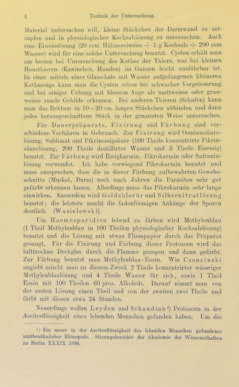 Material untersuchen will, kleine Stückchen der Darmwand zu zer- zupfen und in physiologischer Kochsalzlösung zu untersuchen. Auch eine Eiweisslösung (20 ccm Hühnereiweiss -j- 1 g Kochsalz -*■{- 200 ccm Wasser) wird für eine solche Untersuchung benutzt. Cysten erhält man am besten bei Untersuchung des Kothes der Tliiere, was bei kleinen Hausthieren (Kaninchen, Hunden) im Ganzen leicht ausführbar ist. In einer mittels einer Glasschale mit Wasser aufgefangenen kleineren Kothmenge kann man die Cysten schon bei schwacher \ ergrösserung und bei einiger Uebung mit blossem Auge als mattweisse oder grau- weisse runde Gebilde erkennen. Bei anderen Thieren (Schalen) kann man das Rektum in 10 — 20 cm langen Stückchen abbinden und dann jedes herausgeschnittene Stück in der genannten Weise untersuchen. Für Dauerpräparate, Fixirung und Färbung sind ver- schiedene Verfahren in Gebrauch. Zur Fixirung wird Osmiumsäure- lösung, Sublimat und Pikrinessigsäure (100 Theile konzentrirte Pikrin- säurelösung, 200 Theile destillirtes Wasser und 3 Theile Eisessig) benutzt. Zur Färbung wird Essigkarmin, Pikrokarmin oder Safranin- lösung verwendet. Ich habe vorwiegend Pikrokarmin benutzt und muss aussprechen, dass die in dieser Färbung auf bewahrten Gewebs- schnitte (Muskel, Darm) noch nach Jahren die Parasiten sehr gut gefärbt erkennen lassen. Allerdings muss das Pikrokarmin sehr lange einwirken. Ausserdem wird Goldchlorür und Silbernitratlösung benutzt; die letztere macht die fadenförmigen Anhänge der Sporen deutlich. (W asiel ewsk i). Um Haemosporidien lebend zu färben wird Methylenblau (1 Theil Methylenblau in 100 Theilen physiologischer Kochsalzlösung) benutzt und die Lösung mit etwas Fliesspapier durch das Präparat gesaugt. Für die Fixirung und Färbung dieser Protozoen wird das lufttrockne Deckglas durch die Flamme gezogen und dann gefärbt. Zur Färbung benutzt man Methylenblau-Eosin. Wie Czenzinski angiebt mischt man zu diesem Zweck 2 Theile konzentrirter wässriger Methylenblaulösung und 4 Theile Wasser für sich, sowie 1 Theil Eosin mit 100 Theilen 60 proz. Alkohols. Darauf nimmt man von der ersten Lösung einen Theil und von der zweiten zwei Theile und färbt mit diesen etwa 24 Stunden. Neuerdings wollen Leyden und Schaudinn J) Protozoen in der Ascitesflüssigkeit eines lebenden Menschen gefunden haben. Um die 0 Ein neuer in der Ascitesflüssigkeit des lebenden Menschen gefundener amöbenähnlicher Rhizopode. Sitzungsberichte der Akademie der Wissenschaften zu Berlin XXXIX 1896.