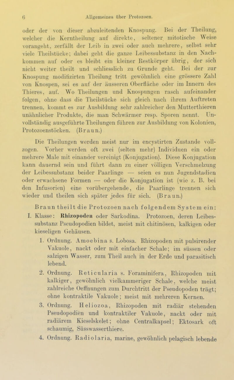 oder der von dieser abzuleitenden Knospung. Bei der Theilung, welcher die lverntheilung auf direkte, seltener mitotische Weise vorangeht, zerfällt der Leib in zwei oder auch mehrere, selbst sehr viele Theilstücke; dabei geht die ganze Leibessubstanz in den Nach- kommen auf oder es bleibt ein kleiner Restkörper übrig, der sich nicht weiter theilt und schliesslich zu Grunde geht. Bei der zur Knospung moditizirten Theilung tritt gewöhnlich eine grössere Zahl von Knospen, sei es auf der äusseren Oberfläche oder im Innern des Thieres, auf. Wo Theilungen und Knospungen rasch aufeinander folgen, ohne dass die Theilstücke sich gleich nach ihrem Auftreten trennen, kommt es zur Ausbildung sehr zahlreicher den Mutterthieren unähnlicher Produkte, die man Schwärmer resp. Sporen nennt. Un- vollständig ausgeführte Theilungen führen zur Ausbildung von Kolonien, Protozoenstöcken. (B rau n.) Die Theilungen werden meist nur im encystirten Zustande voll- zogen. Vorher werden oft zwei (selten mehr) Individuen ein oder mehrere Male mit einander vereinigt (Konjugation). Diese Konjugation kann dauernd sein und führt dann zu einer völligen Verschmelzung der Leibessubstanz beider Paarlinge — seien es nun Jugendstadien oder erwachsene Formen — oder die Konjugation ist (wie z. B. bei den Infusorien) eine vorübergehende, die Paarlinge trennen sich wieder und theilen sich später jedes für sich. (Braun.) Braun theilt die Protozoen nach folgendem System ein: I. Klasse: Rhizopoilen oder Sarkodina. Protozoen, deren Leibes- substanz Pseudopodien bildet, meist mit chitinösen, kalkigen oder kieseligen Gehäusen. 1. Ordnung. Amoebina s. Lobosa. Rhizopoden mit pulsirender Vakuole, nackt oder mit einfacher Schale; im süssen oder salzigen Wasser, zum Theil auch in der Erde und parasitisch lebend. 2. Ordnung. Reticularia s. Foraminifera, Rhizopoden mit kalkiger, gewöhnlich vielkammeriger Schale, welche meist zahlreiche Oeffnungen zum Durchtritt der Pseudopoden trägt; ohne kontraktile \ akuole; meist mit mehreren Kernen. 3. Ordnung. Heliozoa, Rhizopoden mit radiär stehenden Pseudopodien und kontraktiler Vakuole, nackt oder mit radiärem Kieselskelet; ohne Centralkapsel; Ektosark oft schaumig, Süsswasserthiere. 4. Ordnung. Radiolaria, marine, gewöhnlich pelagisch lebende