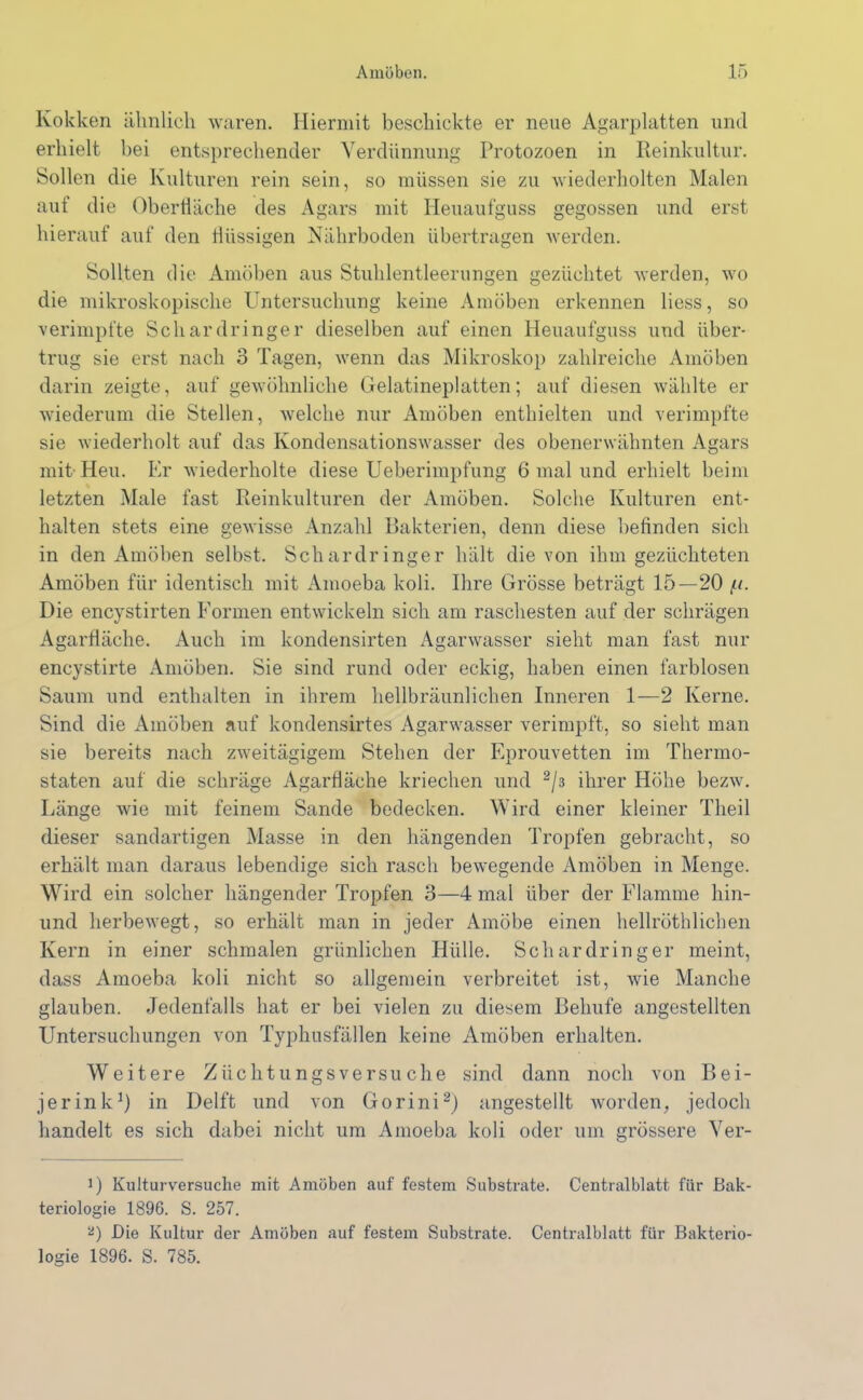 Kokken ähnlich waren. Hiermit beschickte er neue Agarplatten und erhielt bei entsprechender Verdünnung Protozoen in Reinkultur. Sollen die Kulturen rein sein, so müssen sie zu wiederholten Malen aut die Oberfläche des Agars mit Heuaufguss gegossen und erst hierauf auf den tiiissigen Nährboden übertragen werden. Sollten die Amöben aus Stuhlentleerungen gezüchtet werden, wo die mikroskopische Untersuchung keine Amöben erkennen liess, so verimpfte Schardringer dieselben auf einen Heuaufguss und über- trug sie erst nach 3 Tagen, wenn das Mikroskop zahlreiche Amöben darin zeigte, auf gewöhnliche Gelatineplatten; auf diesen wählte er wiederum die Stellen, welche nur Amöben enthielten und verimpfte sie wiederholt auf das Kondensationswasser des obenerwähnten Agars mit Heu. Er wiederholte diese Ueberimpfung 6 mal und erhielt beim letzten Male fast Reinkulturen der Amöben. Solche Kulturen ent- halten stets eine gewisse Anzahl Bakterien, denn diese befinden sich in den Amöben selbst. Schar dringer hält die von ihm gezüchteten Amöben für identisch mit Amoeba koli. Ihre Grösse beträgt 15—20 Die encystirten Formen entwickeln sich am raschesten auf der schrägen Agarfläche. Auch im kondensirten Agarwasser sieht man fast nur encystirte Amöben. Sie sind rund oder eckig, haben einen farblosen Saum und enthalten in ihrem hellbräunlichen Inneren 1—2 Kerne. Sind die Amöben auf kondensirtes Agarwasser verimpft, so sieht man sie bereits nach zweitägigem Stehen der Eprouvetten im Thermo- staten auf die schräge Agarfläche kriechen und 2/3 ihrer Höhe bezw. Länge wie mit feinem Sande bedecken. Wird einer kleiner Theil dieser sandartigen Masse in den hängenden Tropfen gebracht, so erhält man daraus lebendige sich rasch bewegende Amöben in Menge. Wird ein solcher hängender Tropfen 3—4 mal über der Flamme hin- und herbewegt, so erhält man in jeder Amöbe einen hellröthlichen Kern in einer schmalen grünlichen Hülle. Schardringer meint, dass Amoeba koli nicht so allgemein verbreitet ist, wie Manche glauben. Jedenfalls hat er bei vielen zu diesem Behufe angestellten Untersuchungen von Typhusfällen keine Amöben erhalten. Weitere Züchtungsversuche sind dann noch von Bei- jerink1) in Delft und von Gorini2) angestellt worden, jedoch handelt es sich dabei nicht um Amoeba koli oder um grössere Ver- D Kulturversuche mit Amöben auf festem Substrate. Centralblatt für Bak- teriologie 1896. S. 257. a) Die Kultur der Amöben auf festem Substrate. Centralblatt für Bakterio- logie 1896. S. 785.