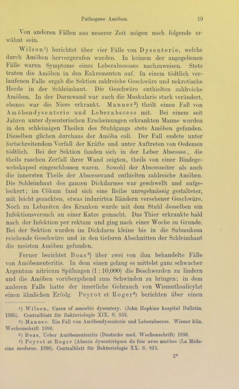 Von anderen Fällen aus neuerer Zeit mögen noch folgende er- wähnt sein. Wilson1) berichtet über vier Fälle von Dysenterie, welche durch Amöben hervorgerufen wurden. In keinem der angegebenen Fälle waren Symptome eines Leberabscesses nachzuweisen. Stets traten die Amöben in den Exkrementen auf. In einem tödtlich ver- laufenen Falle ergab die Sektion zahlreiche Geschwüre und nekrotische Herde in der Schleimhaut. Die Geschwüre enthielten zahlreiche Amöben. In der Darmwand war auch die Muskularis stark verändert, ebenso war die Niere erkrankt. Männer2) theilt einen Fall von Amöbendysenterie und Leberabscess mit. Bei einem seit Jahren unter dysenterischen Erscheinungen erkrankten Manne wurden in den schleimigen Theilen des Stuhlgangs stets Amöben gefunden. Dieselben glichen durchaus der Amöba coli. Der Fall endete unter fortschreitendem Verfall der Kräfte und unter Auftreten von Oedemen tödtlich. Bei der Sektion fanden sich in der Leber Abscesse, die tlieils raschen Zerfall ihrer Wand zeigten, theils von einer Bindege- webskapsel eingeschlossen waren. Sowohl der Abscesseiter als auch die innersten Theile der Abscesswand enthielten zahlreiche Amöben. Die Schleimhaut des ganzen Dickdarmes war geschwellt und aufge- lockert ; im Cökum fand sich eine Reihe unregelmässig gestalteter, mit leicht gezackten, etwas indurirten Rändern versehener Geschwüre. Noch zu Lebzeiten des Kranken wurde mit dem Stuhl desselben ein Infektionsversuch an einer Katze gemacht. Das Thier erkrankte bald nach der Infektion per rektum und ging nach einer Woche zu Grunde. Bei der Sektion wurden im Dickdarm kleine bis in die Submukosa reichende Geschwüre und in den tieferen Abschnitten der Schleimhaut die meisten Amöben gefunden. Ferner berichtet Boas3) über zwei von ihm behandelte Fälle von Amöbenenteritis. In dem einen gelang es mittelst ganz schwacher Argentum nitricum Spülungen (1 : 10,000) die Beschwerden zu lindern und die Amöben vorübergehend zum Schwinden zu bringen; in dem anderen Falle hatte der innerliche Gebrauch von Wismuthsalicylat einen ähnlichen Erfolg. Peyrot et Roger4) berichten über einen 1) Wilson, Gases of amoebic dysentery. (John Hopkins hospital Bulletin. 1895). Centralblatt für Bakteriologie XIX. S. 35B. 2) Männer. Ein Pall von Amöbendysenterie und Leberabscess. Wiener klin. Wochenschrift 1896. 3) Boas, Ueber Amöbenenteritis (Deutsche med. Wochenschrift) 1896. 4) Peyrot et Roger (Absces dysenteriques du foie avec amebes (La Möde- cine moderne. 1896). Central blatt für Bakteriologie XX. S. 815. 2*