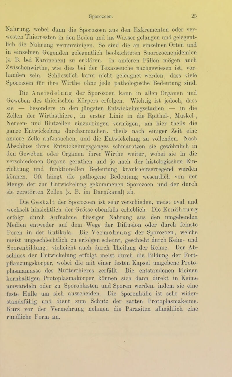 Nahrung, wobei dann die Sporozoen aus den Exkrementen oder ver- westen Thierresten in den Boden und ins Wasser gelangen und gelegent- lich die Nahrung verunreinigen. So sind die an einzelnen Orten und in einzelnen Gegenden gelegentlich beobachteten Sporozoenepidemien (z. B. bei Kaninchen) zu erklären. In anderen Fällen mögen auch Zwischenwirthe, wie dies bei der Texasseuche nachgewiesen ist, vor- handen sein. Schliesslich kann nicht geleugnet werden, dass viele Sporozoen für ihre Wirthe ohne jede pathologische Bedeutung sind. Die Ansiedelung der Sporozoen kann in allen Organen und Geweben des thierischen Körpers erfolgen. Wichtig ist jedoch, dass sie — besonders in den jüngsten Entwickelungsstadien — in die Zellen der Wirthsthiere, in erster Linie in die Epithel-, Muskel-, Nerven- und Blutzellen einzudringen vermögen, um hier theils die ganze Entwickelung durchzumachen, theils nach einiger Zeit eine andere Zelle aufzusuchen, und die Entwickelung zu vollenden. Nach Abschluss ihres Entwickelungsganges schmarotzen sie gewöhnlich in den Geweben oder Organen ihrer Wirthe weiter, wobei sie in die verschiedenen Organe gerathen und je nach der histologischen Ein- richtung und funktionellen Bedeutung krankheitserregend werden können. Oft hängt die pathogene Bedeutung wesentlich von der Menge der zur Entwickelung gekommenen Sporozoen und der durch sie zerstörten Zellen (z. B. im Darmkanal) ab. Die Gestalt der Sporozoen ist sehr verschieden, meist oval und wechselt hinsichtlich der Grösse ebenfalls erheblich. Die Ernährung erfolgt durch Aufnahme flüssiger Nahrung aus den umgebenden Medien entweder auf dem Wege der Diffusion oder durch feinste Poren in der Kutikula. Die Vermehrung der Sporozoen, welche meist ungeschlechtlich zu erfolgen scheint, geschieht durch Keim- und Sporenbildung; vielleicht auch durch Theilung der Keime. Der Ab- schluss der Entwickelung erfolgt meist durch die Bildung der Eort- pflanzungskörper, wobei die mit einer festen Kapsel umgebene Proto- plasmamasse des Mutterthieres zerfällt. Die entstandenen kleinen kernhaltigen Protoplasmakörper können sich dann direkt in Keime umwandeln oder zu Sporoblasten und Sporen werden, indem sie eine feste Hülle um sich aussclieiden. Die Sporenhülle ist sehr wider- standsfähig und dient zum Schutz der zarten Protoplasmakeime. Kurz vor der Vermehrung nehmen die Parasiten allmählich eine rundliche Form an.