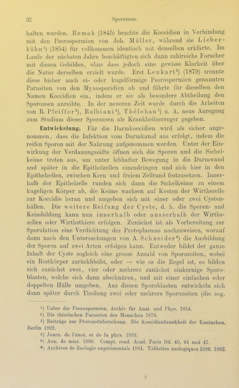 halten wurden. Remak (1845) brachte die Ivoccidien in 'S erbindung mit den Psorospermien von Joh. Müller, während sie Lieber- kühn1 2) (1854) für vollkommen identisch mit denselben erklärte. Im Laufe der nächsten Jahre beschäftigten sich dann zahlreiche Forscher mit diesen Gebilden, ohne dass jedoch eine gewisse Klarheit über die Natur derselben erzielt wurde. Erst Leu hart“) (1879) trennte diese bisher auch ei- oder kugelförmige Psorospermien genannten Parasiten von den Myxosporidien ab und führte für dieselben den Namen ivoccidien ein, indem er sie als besondere Abtheilung den Sporozoen anreihte. In der neueren Zeit wurde durch die Arbeiten von R. Pfeiffer3), Balbiani4), Thelohan5) u. A. neue Anregung zum Studium dieser Sporozoen als Krankheitserreger gegeben. Entwickelung. Für die Darmkoccidien wird als sicher ange- nommen, dass die Infektion vom Darmkanal aus erfolgt, indem die reifen Sporen mit der Nahrung aufgenommen worden. Unter der Ein- wirkung der Verdauungssäfte öffnen sich die Sporen und die Sichel- keime treten aus, um unter lebhafter Bewegung in die Darmwand und später in die Epithelzellen einzudringen und sich hier in den Epithelzellen, zwischen Kern und freiem Zellrand festzusetzen. Inner- halb der Epithelzelle runden sich dann die Sichelkeime zu einem kugeligen Körper ab, die Keime wachsen auf Kosten der Wirthszelle zur Koccidie heran und umgeben sich mit einer oder zwei Cysten- hüllen. Die weitere Reifung der Cyste, d. h. die Sporen- und Keimbildung kann nun innerhalb oder ausserhalb der Wirtlis- zellen oder Wirthsthiere erfolgen. Zunächst ist als Vorbereitung zur Sporulation eine Verdichtung des Protoplasmas nachzuweisen, worauf dann nach den Untersuchungen von A. Schneider6) die Ausbildung der Sporen auf zwei Arten erfolgen kann. Entweder bildet der ganze Inhalt der Cyste sogleich eine grosse Anzahl von Sporozoiten, wobei ein Restkörper zurückbleibt, oder — wie es die Regel ist, es bilden sich zunächst zwei, vier oder mehrere zunächst einkernige Sporo- blasten, welche sich dann abschnüren, und mit einer einfachen oder doppelten Hülle umgeben. Aus diesen Sporoblasten entwickeln sich dann später durch Theilung zwei oder mehrere Sporozoiten (die sog. >) Ueber die Psorospermien, Archiv für Anat. und Phys. 1854. 2) Die thierischen Parasiten des Menschen 1879. 3) Beiträge zur Protozoenforschung. Die Koccidienkrankheit der Kaninchen. Berlin 1892. 4) Journ. de l’anat. et de la phys. 1889. 5) Ann. de micr. 1890. Compt. rend. Acad. Paris Bd. 40, 44 und 47. 6) Archives de Zoologie experimentale 1881. Tablettes zoologiques 1886. 1892.
