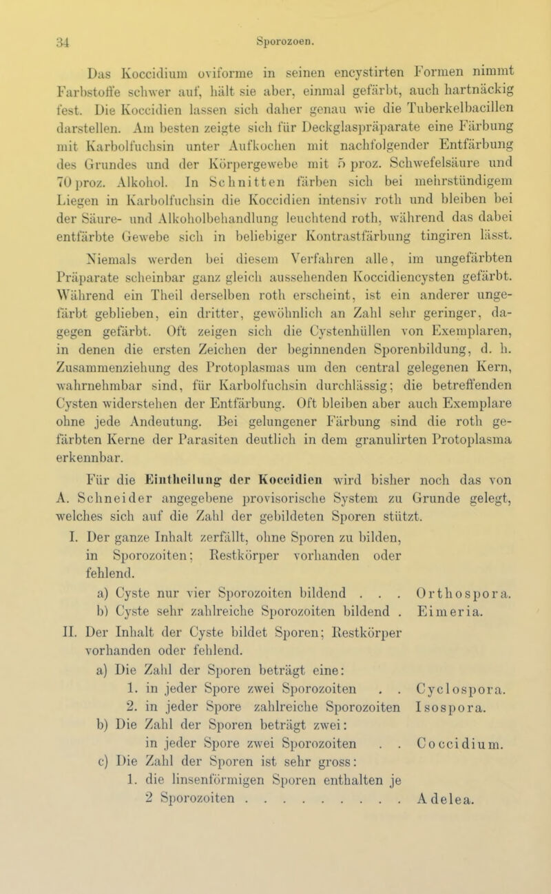 Das Koccidium oviforme in seinen encystirten Formen nimmt Farbstoffe schwer auf, hält sie aber, einmal gefärbt, auch hartnäckig fest. Die Koccidien lassen sich daher genau wie die Tuberkelbacillen darstellen. Am besten zeigte sich für Deckglaspräparate eine Färbung mit Karbolfuchsin unter Aufkochen mit nachfolgender Entfärbung des Grundes und der Körpergewebe mit 5 proz. Schwefelsäure und TUproz. Alkohol. In Schnitten färben sich bei mehrstündigem Liegen in Karbolfuchsin die Koccidien intensiv rotli und bleiben bei der Säure- und Alkoholbehandlung leuchtend rotli, während das dabei entfärbte Gewebe sich in beliebiger Kontrastfärbung tingiren lässt. Niemals werden bei diesem Verfahren alle, im ungefärbten Präparate scheinbar ganz gleich aussehenden Koccidiencysten gefärbt. Während ein Theil derselben rotli erscheint, ist ein anderer unge- färbt geblieben, ein dritter, gewöhnlich an Zahl sehr geringer, da- gegen gefärbt. Oft zeigen sich die Cystenhüllen von Exemplaren, in denen die ersten Zeichen der beginnenden Sporenbildung, d. h. Zusammenziehung des Protoplasmas um den central gelegenen Kern, wahrnehmbar sind, für Karbolfuchsin durchlässig; die betreffenden Cysten widerstehen der Entfärbung. Oft bleiben aber auch Exemplare ohne jede Andeutung. Bei gelungener Färbung sind die rotli ge- färbten Kerne der Parasiten deutlich in dem granulirten Protoplasma erkennbar. Orthospo r a. Eimeria. Für die Eintheilung der Koccidien wird bisher noch das von A. Schneider angegebene provisorische System zu Grunde gelegt, welches sich auf die Zahl der gebildeten Sporen stützt. I. Der ganze Inhalt zerfällt, ohne Sporen zu bilden, in Sporozoiten; Restkörper vorhanden oder fehlend. a) Cyste nur vier Sporozoiten bildend . . . b) Cyste sehr zahlreiche Sporozoiten bildend . II. Der Inhalt der Cyste bildet Sporen; Restkörper vorhanden oder fehlend. a) Die Zahl der Sporen beträgt eine: 1. in jeder Spore zwei Sporozoiten . . 2. in jeder Spore zahlreiche Sporozoiten b) Die Zahl der Sporen beträgt zwei: in jeder Spore zwTei Sporozoiten c) Die Zahl der Sporen ist sehr gross: 1. die linsenförmigen Sporen enthalten je 2 Sporozoiten Adelea. Cyclospora. I sospora. Coccidium.