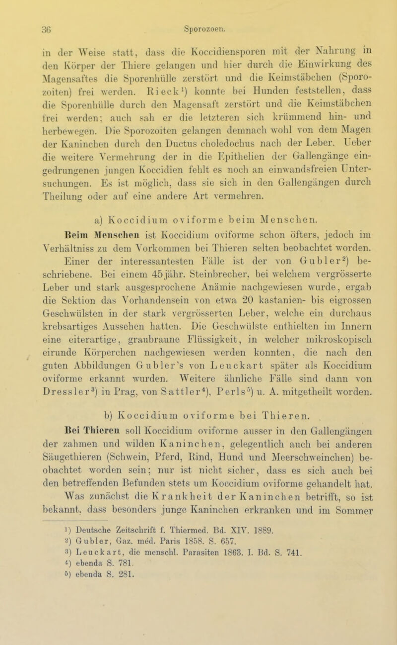 in der Weise statt, dass die Koccidiensporen mit der Nahrung in den Körper der Thiere gelangen und liier durch die Einwirkung des Magensaftes die Sporenhülle zerstört und die Keimstäbchen (Sporo- zoiten) frei werden. Ri eck1) konnte bei Hunden leststellen, dass die Sporenhülle durch den Magensaft zerstört und die Keimstäbchen frei werden; auch sah er die letzteren sich krümmend hin- und herbewegen. Die Sporozoiten gelangen demnach wohl von dem Magen der Kaninchen durch den Ductus choledochus nach der Leber. Leber die weitere Vermehrung der in die Epithelien der Gallengänge ein- gedrungenen jungen Ivoccidien fehlt es noch an einwandsfreien Unter- suchungen. Es ist möglich, dass sie sich in den Gallengängen durch Theilung oder auf eine andere Art vermehren. a) Koccidium oviforme beim Menschen. Beim Menschen ist Koccidium oviforme schon öfters, jedoch im Verhältnis zu dem Vorkommen bei Thieren selten beobachtet worden. Einer der interessantesten Fälle ist der von Gübler2) be- schriebene. Bei einem 45jähr. Steinbrecher, bei welchem vergrösserte Leber und stark ausgesprochene Anämie nachgewiesen wurde, ergab die Sektion das Vorhandensein von etwa 20 kastanien- bis eigrossen Geschwülsten in der stark vergrösserten Leber, welche ein durchaus krebsartiges Aussehen hatten. Die Geschwülste enthielten im Innern eine eiterartige, graubraune Flüssigkeit, in welcher mikroskopisch eirunde Körperchen nachgewiesen werden konnten, die nach den guten Abbildungen Gubler’s von Leuckart später als Koccidium oviforme erkannt wurden. Weitere ähnliche Fälle sind dann von Dressier3) in Prag, von Sattler4), Perls5) u. A. mitgetheilt worden. b) Koccidium oviforme bei Thieren. Bei Thieren soll Koccidium oviforme ausser in den Gallengängen der zahmen und Avilden Kaninchen, gelegentlich auch bei anderen Säugethieren (ScliAvein, Pferd, Rind, Hund und Meerschweinchen) be- obachtet worden sein; nur ist nicht sicher, dass es sich auch bei den betreffenden Befunden stets um Koccidium oviforme gehandelt hat. Was zunächst die Krankheit der Kaninchen betrifft, so ist bekannt, dass besonders junge Kaninchen erkranken und im Sommer 1) Deutsche Zeitschrift f. Thiermed. Bd. XIV. 1889. 2) Gübler, Gaz. med. Paris 1858. S. 657. 3) Leuckart, die menschl. Parasiten 1863. I. Bd. S. 741. •*) ebenda S. 781. 5) ebenda S. 281.