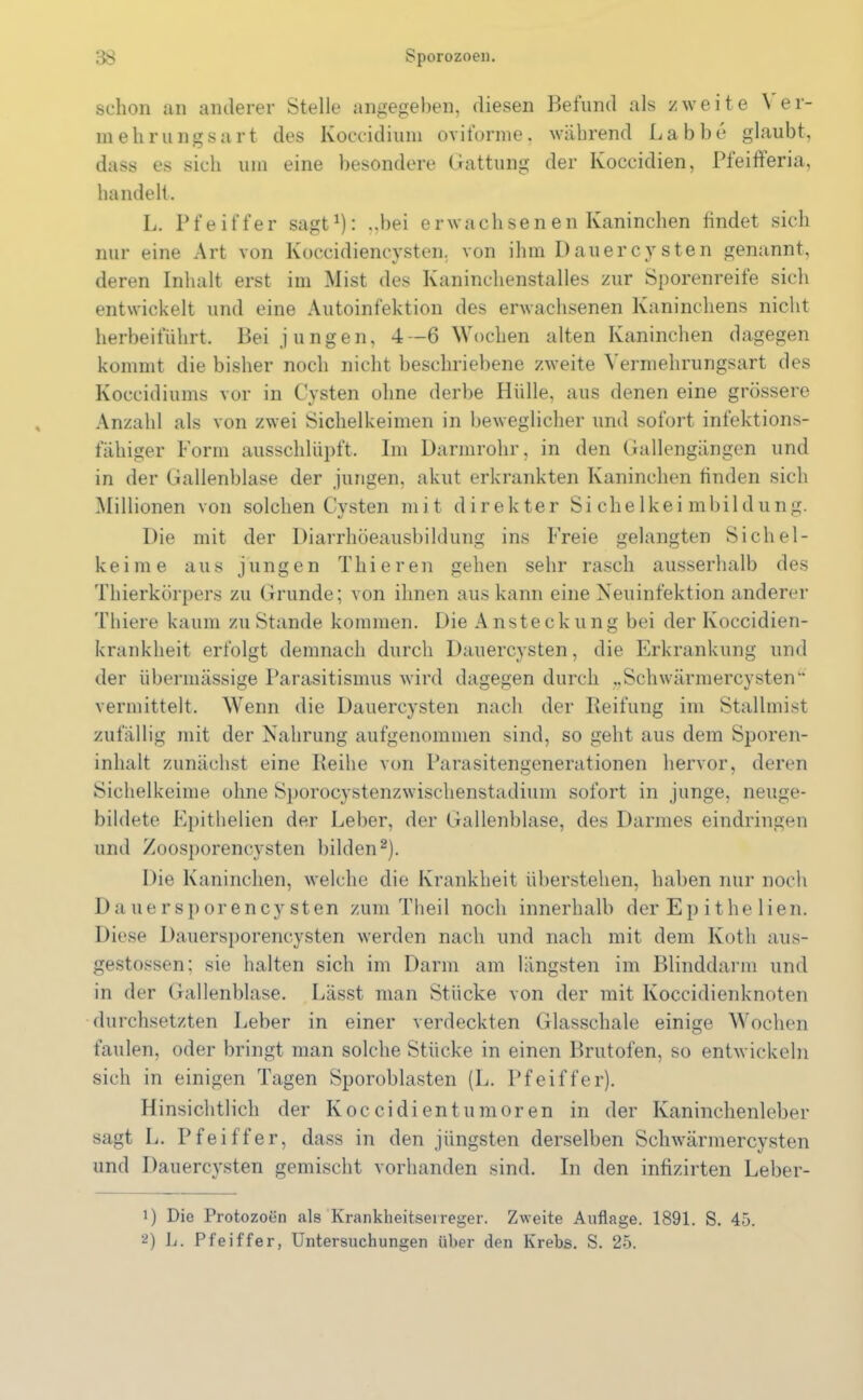 schon an anderer Stelle angegeben, diesen Befund als zweite \ er- mehrungsart des Koccidiuni oviforme. während Labbe glaubt, dass es sich um eine besondere Gattung der Koccidien, Pieitferia, handelt. L. Pfeiffer sagt1): ,,bei erwachsenen Kaninchen findet sich nur eine Art von Koccidiencysten. von ihm Dauercysten genannt, deren Inhalt erst im Mist des Kaninchenstalles zur Sporenreife sich entwickelt und eine Autoinfektion des erwachsenen Kaninchens nicht herbeiführt. Bei jungen, 4—6 Wochen alten Kaninchen dagegen kommt die bisher noch nicht beschriebene zweite Vermehrungsart des Koccidiums vor in Cysten ohne derbe Hülle, aus denen eine grössere Anzahl als von zwei Sichelkeimen in beweglicher und sofort infektions- fähiger Form ausschlüpft. Im Darmrohr, in den Gallengängen und in der Gallenblase der jungen, akut erkrankten Kaninchen finden sich Millionen von solchen Cysten mit direkter Sichelkeimbildung. Die mit der Diarrhöeausbildung ins Freie gelangten Sichel- keime aus jungen Thieren gehen sehr rasch ausserhalb des Thierkörpers zu Grunde; von ihnen aus kann eine Neuinfektion anderer Thiere kaum zu Stande kommen. Die A nsteckung bei der Koccidien- krankheit erfolgt demnach durch Dauercysten, die Erkrankung und der übermässige Parasitismus wird dagegen durch ..Schwärmercysten“ vermittelt. Wenn die Dauercysten nach der Reifung im Stallmist zufällig mit der Nahrung aufgenommen sind, so geht aus dem Sporen- inhalt zunächst eine Reihe von Parasitengenerationen hervor, deren Sichelkeime ohne Sporocystenzwischenstadium sofort in junge, neuge- bildete Epithelien der Leber, der Gallenblase, des Darmes eindringen und Zoosporencysten bilden2). Die Kaninchen, welche die Krankheit überstehen, haben nur noch Dauersporencysten zum Theil noch innerhalb der Ep ithe lien. Diese Dauersporencysten werden nach und nach mit dem Koth aus- gestossen; sie halten sich im Dann am längsten im Blinddarm und in der Gallenblase. Lässt man Stücke von der mit Koccidienknoten durchsetzten Leber in einer verdeckten Glasschale einige Wochen faulen, oder bringt man solche Stücke in einen Brutofen, so entwickeln sich in einigen Tagen Sporoblasten (L. Pfeiffer). Hinsichtlich der Koccidien tum oren in der Kaninchenleber sagt L. Pfeiffer, dass in den jüngsten derselben Schwärmercysten und Dauercysten gemischt vorhanden sind. In den infizirten Leber- 1) Die Protozoen als Krankheitserreger. Zweite Auflage. 1891. S. 45. 2) L. Pfeiffer, Untersuchungen über den Krebs. S. 25.