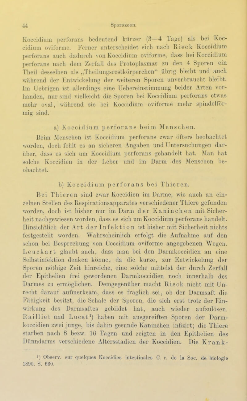 Koccidiuin perforans bedeutend kürzer (3—4 Tage) als bei Koc- cidium oviforme. Ferner unterscheidet sich nach Rieck Koccidium perforans auch dadurch von Koccidium oviforme, dass bei Koccidium perforans nach dem Zerfall des Protoplasmas zu den 4 Sporen ein Tlieil desselben als „Theilungsrestkörperchen“ übrig bleibt und auch während der Entwickelung der weiteren Sporen unverbraucht bleibt. Im Uebrigen ist allerdings eine Uebereinstimmung beider Arten vor- handen, nur sind vielleicht die Sporen bei Koccidium perforans etwas mehr oval, während sie bei Koccidium oviforme mehr spindelför- mig sind. a) Koccidium perforans beim Menschen. Reim Menschen ist Koccidium perforans zwar öfters beobachtet worden, doch fehlt es an sicheren Angaben und Untersuchungen dar- über, dass es sich um Koccidium perforans gehandelt hat. Man hat solche Ivoccidien in der Leber und im Darm des Menschen be- obachtet. b) Koccidium perforans bei Tliieren. Bei Tliieren sind zwar Ivoccidien im Darme, wie auch an ein- zelnen Stellen des Respirationsapparates verschiedener Tliiere gefunden worden, doch ist bisher nur im Darm der Kaninchen mit Sicher- heit nachgewiesen worden, dass es sich um Koccidium perforans handelt. Hinsichtlich der Art der Infektion ist bisher mit Sicherheit nichts festgestellt worden. Wahrscheinlich erfolgt die Aufnahme auf den schon bei Besprechung von Coccidium oviforme angegebenen Wegen. Leuckart glaubt auch, dass man bei den Darmkoccidien an eine Selbstinfektion denken könne, da die kurze, zur Entwickelung der Sporen nöthige Zeit hinreiche, eine solche mittelst der durch Zerfall der Epithelien frei gewordenen Darmkoccidien noch innerhalb des Darmes zu ermöglichen. Demgegenüber macht Rieck nicht mit Un- recht darauf aufmerksam, dass es fraglich sei, ob der Darmsaft die Fähigkeit besitzt, die Schale der Sporen, die sich erst trotz der Ein- wirkung des Darmsaftes gebildet hat, auch wieder aufzulösen. Railliet und Lucet1) haben mit ausgereiften Sporen der Darm- koccidien zwei junge, bis dahin gesunde Kaninchen inhzirt; die Thiere starben nach 8 bezw. 10 Tagen und zeigten in den Epithelien des Dünndarms verschiedene Altersstadien der Koccidien. Die Krank- i) Observ. sur quelques Koccidies intestinales C. r. de la Soc. de biologie 1890. S. 660.