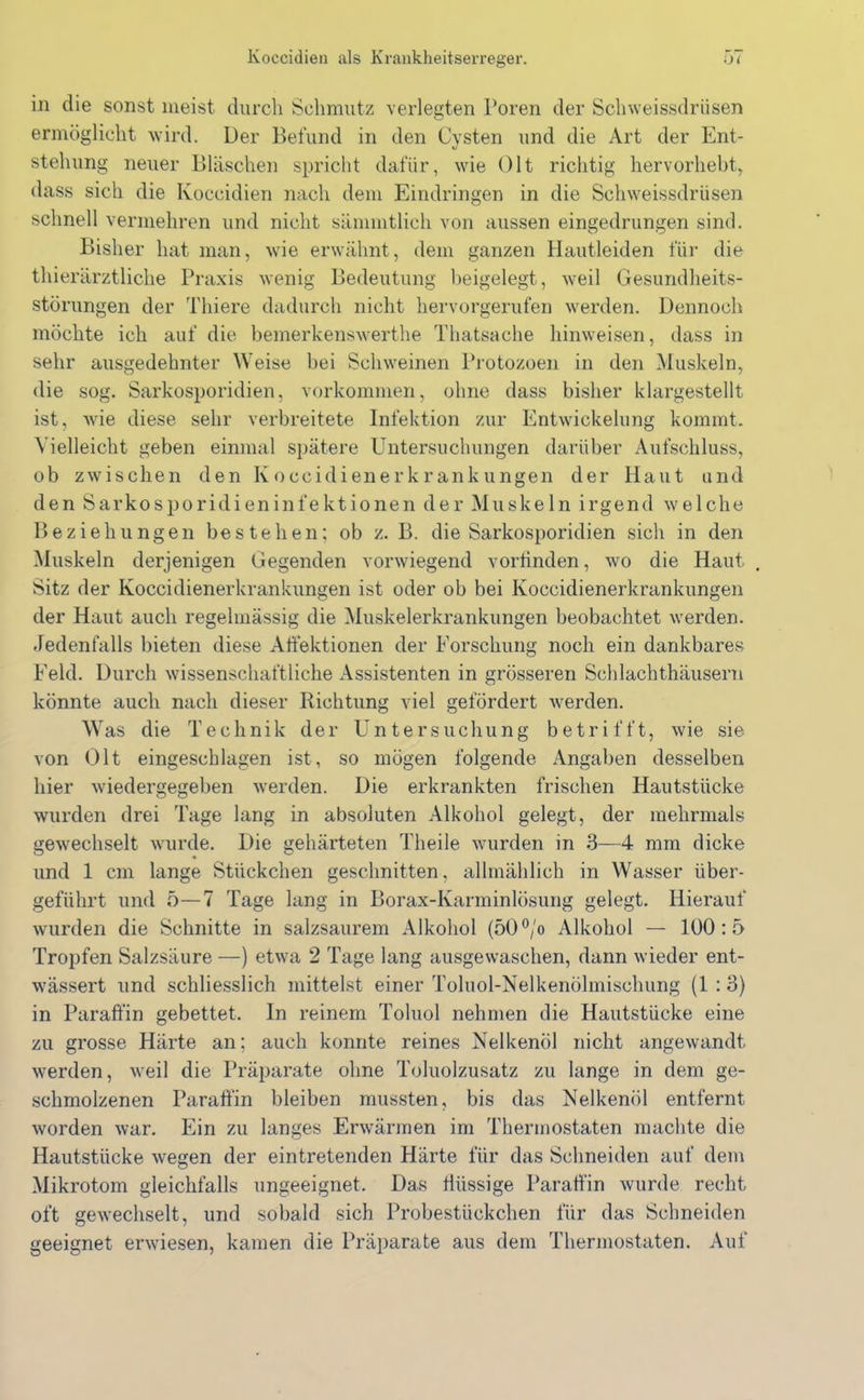in die sonst meist durch Schmutz verlegten Poren der Schweissdriisen ermöglicht wird. Der Befund in den Cysten und die Art der Ent- stehung neuer Bläschen spricht dafür, wie Olt richtig hervorhebt, dass sich die Koccidien nach dem Eindringen in die Schweissdriisen schnell vermehren und nicht sämmtlich von aussen eingedrungen sind. Bisher hat man, wie erwähnt, dem ganzen Hautleiden für die thierärztliche Praxis wenig Bedeutung beigelegt, weil Gesundheits- störungen der Thiere dadurch nicht hervorgerufen werden. Dennoch möchte ich auf die bemerkenswerthe Thatsache hinweisen, dass in sehr ausgedehnter Weise bei Schweinen Protozoen in den Muskeln, die sog. Sarkosporidien, Vorkommen, ohne dass bisher klargestellt ist, wie diese sehr verbreitete Infektion zur Entwickelung kommt. Vielleicht geben einmal spätere Untersuchungen darüber Aufschluss, ob zwischen den Koccidienerkrankungen der Haut und den Sarkosporidieninfektionen der Muskeln irgend welche Beziehungen bestehen; ob z. B. die Sarkosporidien sich in den Muskeln derjenigen Gegenden vorwiegend vorfinden, wo die Haut . Sitz der Koccidienerkrankungen ist oder ob bei Koccidienerkrankungen der Haut auch regelmässig die Muskelerkrankungen beobachtet werden. Jedenfalls bieten diese Affektionen der Forschung noch ein dankbares Feld. Durch wissenschaftliche Assistenten in grösseren Schlachthäusern könnte auch nach dieser Richtung viel gefördert werden. Was die Technik der Untersuchung betrifft, wie sie von Olt eingeschlagen ist, so mögen folgende Angaben desselben hier wiedergegeben werden. Die erkrankten frischen Hautstücke wurden drei Tage lang in absoluten Alkohol gelegt, der mehrmals gewechselt wurde. Die gehärteten Theile wurden in 3—4 mm dicke und 1 cm lange Stückchen geschnitten, allmählich in Wasser über- geführt und 5—7 Tage lang in Borax-Karminlösung gelegt. Hierauf wurden die Schnitte in salzsaurem Alkohol (50°/o Alkohol — 100:5 Tropfen Salzsäure —) etwa 2 Tage lang ausgewaschen, dann wieder ent- wässert und schliesslich mittelst einer Toluol-Nelkenölmischung (1 : o) in Paraffin gebettet, ln reinem Toluol nehmen die Hautstücke eine zu grosse Härte an; auch konnte reines Nelkenöl nicht angewandt werden, weil die Präparate ohne Toluolzusatz zu lange in dem ge- schmolzenen Paraffin bleiben mussten, bis das Nelkenöl entfernt worden war. Ein zu langes Erwärmen im Thermostaten machte die Hautstücke wegen der eintretenden Härte für das Schneiden auf dem Mikrotom gleichfalls ungeeignet. Das flüssige Paraffin wurde recht oft gewechselt, und sobald sich Probestückchen für das Schneiden geeignet erwiesen, kamen die Präparate aus dem Thermostaten. Auf