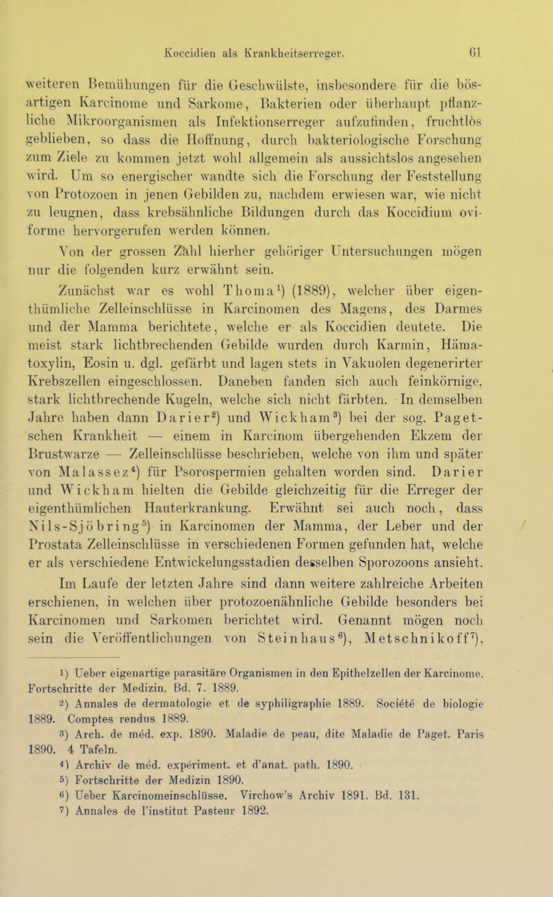 weiteren Bemühungen für die Geschwülste, insbesondere für die bös- artigen Ivarcinome und Sarkome, Bakterien oder überhaupt pflanz- liche Mik roorganismen als Infektionserreger aufzufinden, fruchtlos gebliehen, so dass die Hoffnung, durch bakteriologische Forschung zum Ziele zu kommen jetzt wohl allgemein als aussichtslos angesehen wird. Um so energischer wandte sich die Forschung der Feststellung von Protozoen in jenen Gebilden zu, nachdem erwiesen war, wie nicht zu leugnen, dass krebsähnliche Bildungen durch das Koccidium ovi- forme hervorgerufen werden können. Von der grossen Zähl hierher gehöriger Untersuchungen mögen nur die folgenden kurz erwähnt sein. Zunächst war es wohl Thoma1) (1889), welcher über eigen- thümliche Zelleinschlüsse in Karcinomen des Magens, des Darmes und der Mamma berichtete, welche er als Koccidien deutete. Die meist stark lichtbrechenden Gebilde wurden durch Karmin, Häma- toxylin, Eosin u. dgl. gefärbt und lagen stets in Vakuolen degenerirter Krebszellen eingeschlossen. Daneben fanden sich auch feinkörnige, stark lichtbrechende Kugeln, welche sich nicht färbten. In demselben Jahre haben dann Darier2 3) und Wickham8) bei der sog. Pag et - sehen Krankheit — einem in Ivarcinom übergehenden Ekzem der Brustwarze — Zelleinschlüsse beschrieben, welche von ihm und später von Malassez4) für Psorospermien gehalten worden sind. Darier und Wickham hielten die Gebilde gleichzeitig für die Erreger der eigenthümlichen Hauterkrankung. Erwähnt sei auch noch, dass Nils-Sjöbring5) in Karcinomen der Mamma, der Leber und der Prostata Zelleinschlüsse in verschiedenen Formen gefunden hat, welche er als verschiedene Entwickelungsstadien desselben Sporozoons ansieht. Im Laufe der letzten Jahre sind dann weitere zahlreiche Arbeiten erschienen, in welchen über protozoenähnliche Gebilde besonders bei Karcinomen und Sarkomen berichtet wird. Genannt mögen noch sein die Veröffentlichungen von Steinhaus6), Metschnikoff7), 1) Ueber eigenartige parasitäre Organismen in den Epithelzellen der Karcinonie. Fortschritte der Medizin. Bd. 7. 1889. 2) Annales de dermatologie et de syphiligraphie 1889. Societe de biologie 1889. Comptes rendus 1889. 3) Arch. de med. exp. 1890. Maladie de peau, dite Maladie de Paget. Paris 1890. 4 Tafeln. 4) Archiv de med. experiment. et d'anat. path. 1890. 5) Fortschritte der Medizin 1890. 6) Ueber Karcinomeinschlüsse. Virchow’s Archiv 1891. Bd. 131.