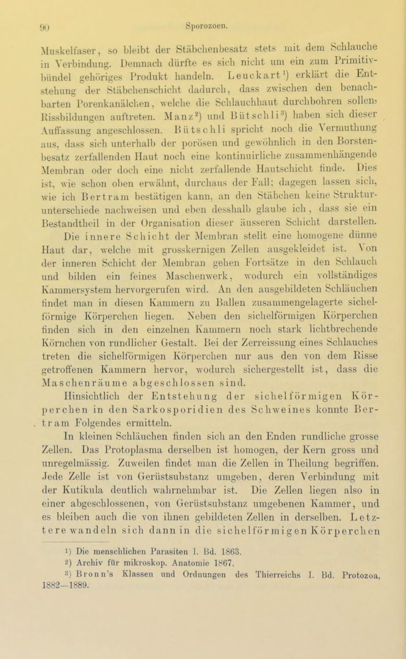 Muskelfaser, so bleibt der Stäbchen besatz .stets mit dem Schlauche in Verbindung. Demnach dürfte es sich nicht um ein zum Piimiti\- bündel gehöriges Produkt handeln. Leuckart1) erklärt die Ent- stehung der Stäbchenschicht dadurch, dass zwischen den benach- barten Porenkanälchen, welche die Schlauchhaut durchbohren sollen, Rissbildungen auftreten. Manz2) und Bütschli3) haben sich dieser Auffassung angeschlossen. Bütschli spricht noch die \ ermuthung aus, dass sich unterhalb der porösen und gewöhnlich in den Borsten- besatz zerfallenden Haut noch eine kontinuirliche zusammenhängende Membran oder doch eine nicht zerfallende Hautschicht finde. Dies ist, wie schon oben erwähnt, durchaus der Fall; dagegen lassen sich, wie ich Bertram bestätigen kann, an den Stäbchen keine Struktur- unterschiede nachweisen und eben desshalb glaube ich , dass sie ein Bestandtheil in der Organisation dieser äusseren Schicht darstellen. Die innere Schicht der Membran stellt eine homogene dünne Haut dar, welche mit grosskernigen Zellen ausgekleidet ist. Non der inneren Schicht der Membran gehen Fortsätze in den Schlauch und bilden ein feines Maschenwerk, wodurch ein vollständiges Kammersystem hervorgerufen wird. An den ausgebildeten Schläuchen findet man in diesen Kammern zu Ballen zusammengelagerte sichel- förmige Körperchen liegen. Neben den sichelförmigen Körperchen finden sich in den einzelnen Kammern noch stark lichtbrechende Körnchen von rundlicher Gestalt. Bei der Zerreissung eines Schlauches treten die sichelförmigen Körperchen nur aus den von dem Bisse getroffenen Kammern hervor, wodurch sichergestellt ist, dass die Maschenräume abgeschlossen sind. Hinsichtlich der Entstehung der sichelförmigen Kör- perchen in den Sarkosporidien des Schweines konnte Ber- tram Folgendes ermitteln. In kleinen Schläuchen finden sich an den Enden rundliche grosse Zellen. Das Protoplasma derselben ist homogen, der Kern gross und unregelmässig. Zuweilen findet man die Zellen in Theilung begriffen. Jede Zelle ist von Gerüstsubstanz umgeben, deren Verbindung mit der Kutikula deutlich wahrnehmbar ist. Die Zellen liegen also in einer abgeschlossenen, von Gerüstsubstanz umgebenen Kammer, und es bleiben auch die von ihnen gebildeten Zellen in derselben. Letz- tere wandeln .sich dann in die sichelförmigen Körperchen 1) Die menschlichen Parasiten I. ßd. 1863. 2) Archiv für mikroskop. Anatomie 1867. 3) Bronn's Klassen und Ordnungen des Thierreichs 1. Bd. Protozoa, 1882—1889.