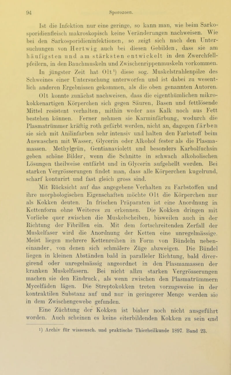 Ist die Infektion nur eine geringe, so kann man, wie beim Sarko- sporidienileisch makroskopisch keine Veränderungen nachweisen. W ie bei den Sarkosporidieninfektionen, so zeigt sich nach den Unter- suchungen von Hertwig auch bei diesen Gebilden, dass sie am häufigsten und am stärksten entwickelt in den Zwerchteil- pfeilern, in den Bauchmuskeln und Zwischenrippenmuskeln Vorkommen. In jüngster Zeit hat Olt1) diese sog. Muskelstrahlenpilze des Schweines einer Untersuchung unterworfen und ist dabei zu wesent- lich anderen Ergebnissen gekommen, als die oben genannten Autoren. Olt konnte zunächst nachweisen, dass die eigenthümlichen mikro- kokkenartigen Körperchen sich gegen Säuren, Basen und fettlösende Mittel resistent verhalten, mithin weder aus Kalk noch aus Fett bestehen können. Ferner nehmen sie Karminfärbung, wodurch die Plasmatrümmer kräftig roth gefärbt werden, nicht an, dagegen färben sie sich mit Anilinfarben sehr intensiv und halten den Farbstoff beim Auswaschen mit Wasser, Glycerin oder Alkohol fester als die Plasma- massen. Methylgrün, Gentianaviolett und besonders Karbolfuchsin geben schöne Bilder, wenn die Schnitte in schwach alkoholischen Lösungen theilweise entfärbt und in Glycerin aufgehellt werden. Bei starken Yergrösserungen findet man, dass alle Körperchen kugelrund, scharf konturirt und fast gleich gross sind. Mit Rücksicht auf das angegebene Verhalten zu Farbstoffen und ihre morphologischen Eigenschaften möchte Olt die Körperchen nur als Kokken deuten. In frischen Präparaten ist eine Anordnung in Kettenform ohne Weiteres zu erkennen. Die Kokken dringen mit Vorliebe quer zwischen die Muskelscheiben, bisweilen auch in der Richtung der Fibrillen ein. Mit dem fortschreitenden Zerfall der Muskelfaser wird die Anordnung der Ketten eine unregelmässige. Meist liegen mehrere Kettenreihen in Form von Bündeln neben- einander, von denen sich schmälere Züge abzweigen. Die Bündel liegen in kleinen Abständen bald in paralleler Richtung, bald diver- girend oder unregelmässig angeordnet in den Plasmamassen der kranken Muskelfasern. Bei nicht allzu starken Yergrösserungen machen sie den Eindruck, als wenn zwischen den Plasmatrümmern Mycelfäden lägen. Die Streptokokken treten vorzugsweise in der kontraktilen Substanz auf und nur in geringerer Menge werden sie in dem Zwischengewebe gefunden. Eine Züchtung der Kokken ist bisher noch nicht ausgeführt worden. Auch scheinen es keine eiterbildenden Kokken zu sein und