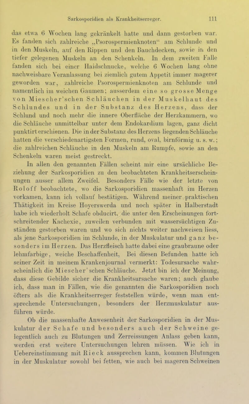 das etwa 6 Wochen lang gekränkelt hatte und dann gestorben war. Es fanden sich zahlreiche „Psorospermienknoten“ am Schlunde und in den Muskeln, auf den Rippen und den Bauchdecken, sowie in den tiefer gelegenen Muskeln an den Schenkeln. In dem zweiten Falle fanden sich bei einer Haidschnucke, welche 6 Wochen lang ohne nachweisbare Veranlassung bei ziemlich gutem Appetit immer magerer geworden war, zahlreiche Psorospermienknoten am Schlunde und namentlich im weichen Gaumen; ausserdem eine so grosse Menge von Miesclier’schen Schläuchen in der Muskelhaut des Schlundes und in der Substanz des Herzens, dass der Schlund und noch mehr die innere Oberfläche der Herzkammern, wo die Schläuche unmittelbar unter dem Endokardium lagen, ganz dicht punktirt erschienen. Die in der Substanz des Herzens liegenden Schläuche hatten die verschiedenartigsten Formen, rund, oval, bimförmig u. s. w.; die zahlreichen Schläuche in den Muskeln am Rumpfe, sowie an den Schenkeln waren meist gestreckt. In allen den genannten Fällen scheint mir eine ursächliche Be- ziehung der Sarkosporidien zu den beobachteten Krankheitserschein- ungen ausser allem Zweifel. Besonders Fälle wie der letzte von Roloff beobachtete, wo die Sarkosporidien massenhaft im Herzen vorkamen, kann ich vollauf bestätigen. Während meiner praktischen Thätigkeit im Kreise Hoyerswerda und noch später in Halberstadt habe ich wiederholt Schafe obducirt, die unter den Erscheinungen fort- schreitender Kachexie, zuweilen verbunden mit wassersüchtigen Zu- ständen gestorben waren und wo sich nichts weiter nachweisen liess, als jene Sarkosporidien im Schlunde, in der Muskulatur und ganz be- sonders im Herzen. Das Herziieisch hatte dabei eine graubraune oder lehmfarbige, weiche Beschaffenheit, Bei diesen Befunden hatte ich seiner Zeit in meinem Krankenjournal vermerkt: Todesursache wahr- scheinlich die Miesclier’sehen Schläuche. Jetzt bin ich der Meinung, dass diese Gebilde sicher die Krankheitsursache waren; auch glaube ich, dass man in Fällen, wie die genannten die Sarkosporidien noch öfters als die Krankheitserreger feststellen würde, wenn man ent- sprechende Untersuchungen, besonders der Herzmuskulatur aus- führen würde. Ob die massenhafte Anwesenheit der Sarkosporidien in der Mus- kulatur der Schafe und besonders auch der Schweine ge- legentlich auch zu Blutungen und Zerreissungen Anlass geben kann, werden erst weitere Untersuchungen lehren müssen. Wie ich in Uebereinstimmung mit Ri eck aussprechen kann, kommen Blutungen in der Muskulatur sowohl bei fetten, wie auch bei mageren Schweinen