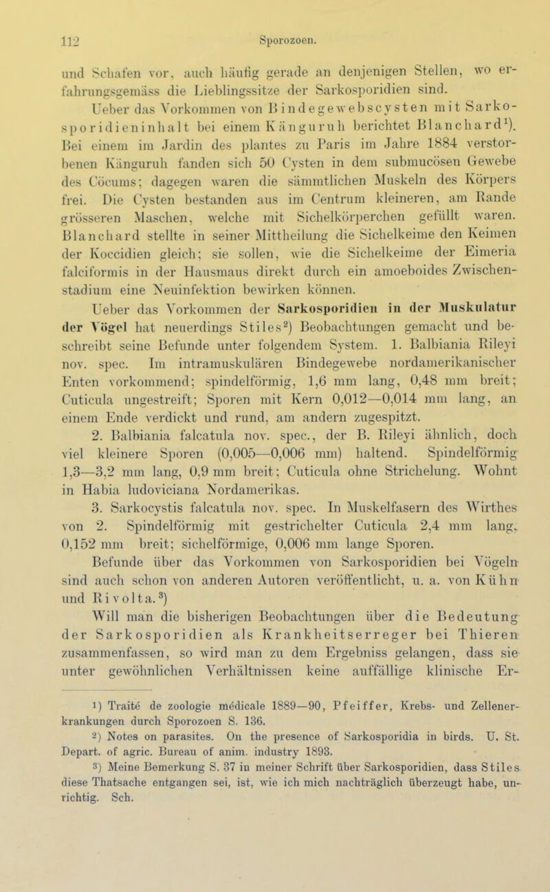 und Schafen vor, auch häutig gerade an denjenigen Stellen, wo er- fahrungsgemäss die Lieblingssitze der Sarkosporidien sind. Ueber das Vorkommen von I» indegewebscysten mit Sarko- sporidieninhalt bei einem Känguruh berichtet Bl an chard1). Bei einem im Jardin des plantes zu Paris im Jahre 1884 verstor- benen Känguruh fanden sich 50 Cysten in dem submucösen Gewebe des Cöcums; dagegen waren die sämmtlichen Muskeln des Körpers frei. Die Cysten bestanden aus im Centrum kleineren, am Rande grösseren Maschen, welche mit Sichelkörperchen gefüllt waren. Blau chard stellte in seiner Mittheilung die Sichelkeime den Keimen der Koccidien gleich; sie sollen, wie die Sichelkeime der Eimeria falciformis in der Hausmaus direkt durch ein amoeboides Zwischen- stadium eine Neuinfektion bewirken können. Ueber das Vorkommen der Sarkosporidien in der Muskulatur der Vögel hat neuerdings Stiles2) Beobachtungen gemacht und be- schreibt seine Befunde unter folgendem System. 1. Balbiania Rileyi nov. spec. Im intramuskulären Bindegewebe nordamerikanischer Enten vorkommend; spindelförmig, 1,6 mm lang, 0,48 mm breit; Cuticula ungestreift; Sporen mit Kern 0,012—0,014 mm lang, an einem Ende verdickt und rund, am andern zugespitzt. 2. Balbiania falcatula nov. spec., der B. Rileyi ähnlich, doch viel kleinere Sporen (0,005—0,006 mm) haltend. Spindelförmig 1,3—3,2 mm lang, 0,9 mm breit; Cuticula ohne Strichelung. Wohnt in Habia ludoviciana Nordamerikas. 3. Sarkocystis falcatula nov. spec. In Muskelfasern des Wirthes von 2. Spindelförmig mit gestrichelter Cuticula 2,4 mm lang,. 0,152 mm breit; sichelförmige, 0,006 mm lange Sporen. Befunde über das Vorkommen von Sarkosporidien bei Vögeln sind auch schon von anderen Autoren veröffentlicht, u. a. von Kühn und R i v o 11 a.3) Will man die bisherigen Beobachtungen über die Bedeutung der Sarkosporidien als Krankheitserreger bei Thieren zusammenfassen, so wird man zu dem Ergebniss gelangen, dass sie unter gewöhnlichen Verhältnissen keine auffällige klinische Er- 1) Traite de Zoologie medicale 1889—90, Pfeiffer, Krebs- und Zellener- krankungen durch Sporozoen S. 136. 2) Notes on parasites. On the presence of Sarkosporidia in birds. U. St. Depart. of agric. Bureau of anim. industry 1893. 3) Meine Bemerkung S. 37 iu meiner Schrift über Sarkosporidien, dass Stiles diese Thatsache entgangen sei, ist, wie ich mich nachträglich überzeugt habe, un- richtig. Sch.