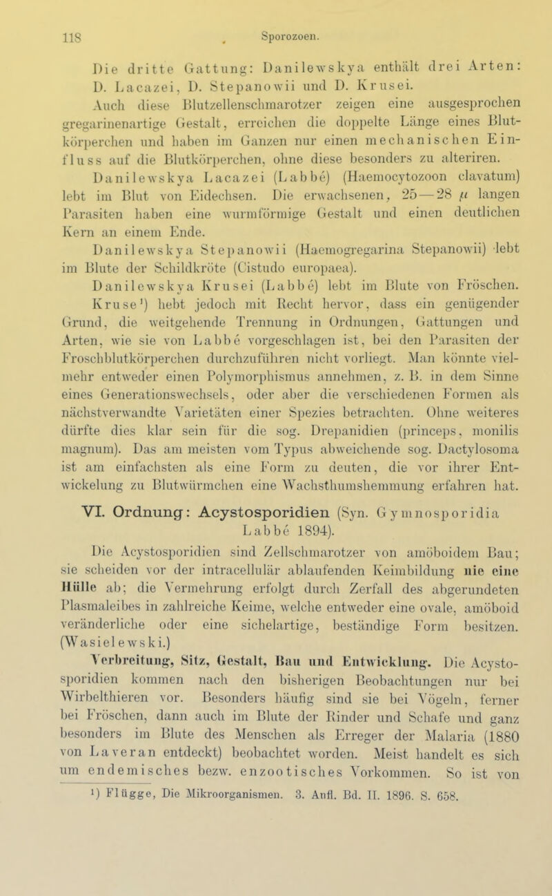 Die dritte Gattung: Danilewskya enthält drei Arten: D. Lacazei, D. Stepanowii lind D. Krusei. Auch diese Blutzellenschmarotzer zeigen eine ausgesprochen gregarinenartige Gestalt, erreichen die doppelte Länge eines Blut- körperchen und haben im Ganzen nur einen mechanischen Ein- fluss auf die Blutkörperchen, ohne diese besonders zu alteriren. Danilewskya Lacazei (Labbe) (Haemocytozoon clavatum) lebt im Blut von Eidechsen. Die erwachsenen, 25— 28 f.i langen Parasiten haben eine wurmförmige Gestalt und einen deutlichen Kern an einem Ende. Danilewskya Stepanowii (Haemogregarina Stepanowii) lebt im Blute der Schildkröte (Cistudo europaea). Danilewskya Krusei (Labbe) lebt im Blute von Fröschen. Kruse1) hebt jedoch mit Recht hervor, dass ein genügender Grund, die weitgehende Trennung in Ordnungen, Gattungen und Arten, wie sie von Labbe vorgeschlagen ist, bei den Parasiten der Froschblutkörperchen durchzuführen nicht vorliegt. Man könnte viel- mehr entweder einen Polymorphismus annehmen, z. B. in dem Sinne eines Generationswechsels, oder aber die verschiedenen Formen als nächstverwandte Varietäten einer Spezies betrachten. Ohne weiteres dürfte dies klar sein für die sog. Drepanidien (princeps, monilis magnum). Das am meisten vom Typus abweichende sog. Dactylosoma ist am einfachsten als eine Form zu deuten, die vor ihrer Ent- wickelung zu Blutwürmchen eine Wachsthumshemmung erfahren hat. VI. Ordnung: Acystosporidien (Syn. Gymnosporidia Labbe 1894). Die Acystosporidien sind Zellschmarotzer von amöboidem Bau; sie scheiden vor der intracellulär ablaufenden Keimbildung nie eine Hülle ab; die Vermehrung erfolgt durch Zerfall des abgerundeten Plasmaleibes in zahlreiche Keime, welche entweder eine ovale, amöboid veränderliche oder eine sichelartige, beständige Form besitzen. (Wasielewski.) Verbreitung, Sitz, Gestalt, Bau und Entwicklung. Die Acysto- sporidien kommen nach den bisherigen Beobachtungen nur bei Wirbelthieren vor. Besonders häufig sind sie bei Vögeln, ferner bei Fröschen, dann auch im Blute der Rinder und Schafe und ganz besonders im Blute des Menschen als Erreger der Malaria (1880 von Laveran entdeckt) beobachtet worden. Meist handelt es sich um endemisches bezw. en zootisch es Vorkommen. So ist i) Flügge, Die Mikroorganismen. 3. Anfl. Bd. II. 1896. S. 658. von