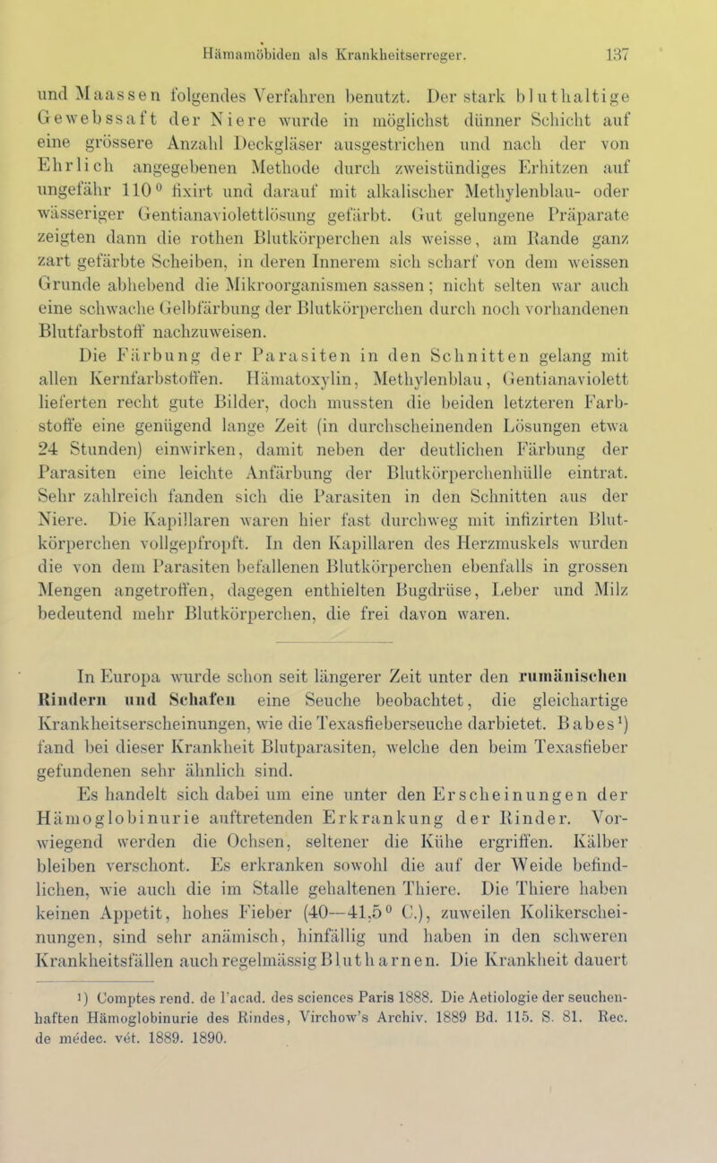 und Maassen folgendes Verfahren benutzt. Der stark bl uthaltige Gewebssaft der Niere wurde in möglichst dünner Schicht auf eine grössere Anzahl Deckgläser ausgestrichen und nach der von Ehrlich angegebenen Methode durch zweistündiges Erhitzen auf ungefähr 110° fixirt und darauf mit alkalischer Methylenblau- oder wässeriger Gentianaviolettlösung gefärbt. Gut gelungene Präparate zeigten dann die rotlien Blutkörperchen als weisse, am Rande ganz zart gefärbte Scheiben, in deren Innerem sich scharf von dem weissen Grunde abhebend die Mikroorganismen sassen ; nicht selten war auch eine schwache Gelbfärbung der Blutkörperchen durch noch vorhandenen Blutfarbstoff nachzuweisen. Die Färbung der Parasiten in den Schnitten gelang mit allen Kernfarbstoffen. Hämatoxylin, Methylenblau, Gentianaviolett lieferten recht gute Bilder, doch mussten die beiden letzteren Farb- stoffe eine genügend lange Zeit (in durchscheinenden Lösungen etwa 24 Stunden) einwirken, damit neben der deutlichen Färbung der Parasiten eine leichte Anfärbung der Blutkörperchenhülle eintrat. Sehr zahlreich fanden sich die Parasiten in den Schnitten aus der Niere. Die Kapillaren waren hier fast durchweg mit infizirten Blut- körperchen vollgepfropft. In den Kapillaren des Herzmuskels wurden die von dem Parasiten befallenen Blutkörperchen ebenfalls in grossen Mengen angetroffen, dagegen enthielten Bugdrüse, Leber und Milz bedeutend mehr Blutkörperchen, die frei davon waren. In Europa wurde schon seit längerer Zeit unter den rumänischen Rindern und Schafen eine Seuche beobachtet, die gleichartige Krankheitserscheinungen, wie die Texastieberseuche darbietet. B ab es*) fand bei dieser Krankheit Blutparasiten, welche den beim Texastieber gefundenen sehr ähnlich sind. Es handelt sich dabei um eine unter den Erscheinungen der Hämoglobinurie auftretenden Erkrankung der Rinder. Vor- wiegend werden die Ochsen, seltener die Kühe ergriffen. Kälber bleiben verschont. Es erkranken sowohl die auf der Weide befind- lichen, wie auch die im Stalle gehaltenen Thiere. Die Thiere haben keinen Appetit, hohes Fieber (40—41,5° C.), zuweilen Kolikerschei- nungen, sind sehr anämisch, hinfällig und haben in den schweren Krankheitsfällen auch regelmässig Blut h amen. Die Krankheit dauert i) Comptes rend. de l’acad. des Sciences Paris 1888. Die Aetiologie der seuchen- kaften Hämoglobinurie des Rindes, Virchow’s Archiv. 1889 Bd. 115. S. 81. Ree. de medec. vet. 1889. 1890.