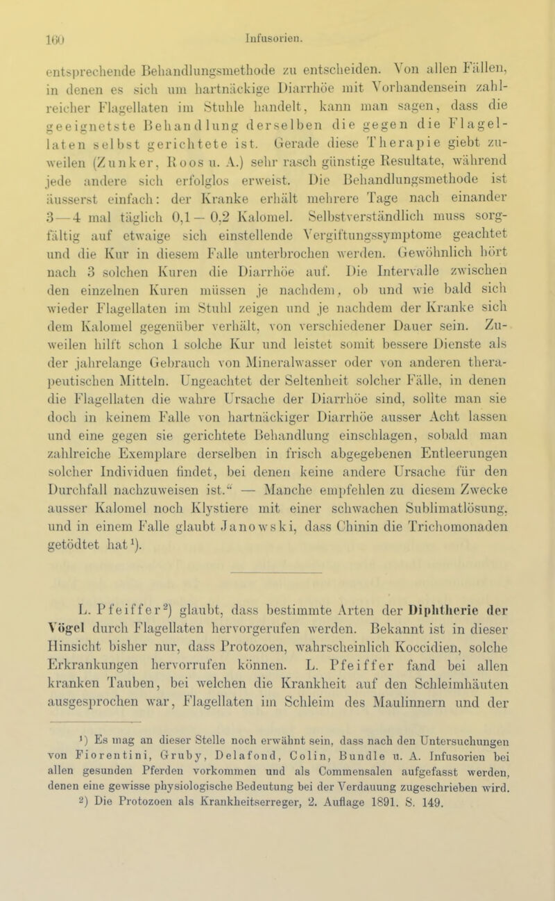 entsprechende Behandlungsmethode zu entscheiden. Von allen t allen, in denen es sich um hartnäckige Diarrhöe mit 'S orhandensein zahl- reicher Flagellaten im Stuhle handelt, kann man sagen, dass die geeignetste Behandlung derselben die gegen die h lagel- laten selbst gerichtete ist. Gerade diese Therapie giebt zu- weilen (Zunker, Boos u. A.) sehr rasch günstige Resultate, während jede andere sich erfolglos erweist. Die Behandlungsmethode ist äusserst einfach: der Kranke erhält mehrere Tage nach einander 3 — 4 mal täglich 0,1— 0.2 Kalomel. Selbstverständlich muss sorg- fältig auf etwaige sich einstellende Vergiftungssymptome geachtet und die Kur in diesem Falle unterbrochen werden. Gewöhnlich hört nach 3 solchen Kuren die Diarrhöe auf. Die Intervalle zwischen den einzelnen Kuren müssen je nachdem, ob und wie bald sich wieder Flagellaten im Stuhl zeigen und je nachdem der Kranke sich dem Kalomel gegenüber verhält, von verschiedener Dauer sein. Zu- weilen hilft schon 1 solche Kur und leistet somit bessere Dienste als der jahrelange Gebrauch von Mineralwasser oder von anderen thera- peutischen Mitteln. Ungeachtet der Seltenheit solcher Fälle, in denen die Flagellaten die wahre Ursache der Diarrhöe sind, sollte man sie doch in keinem Falle von hartnäckiger Diarrhöe ausser Acht lassen und eine gegen sie gerichtete Behandlung einschlagen, sobald man zahlreiche Exemplare derselben in frisch abgegebenen Entleerungen solcher Individuen findet, bei denen keine andere Ursache für den Durchfall nachzuweisen ist.“ — Manche empfehlen zu diesem Zwecke ausser Kalomel noch Klystiere mit einer schwachen Sublimatlösung, und in einem Falle glaubt Janowski, dass Chinin die Trichomonaden getödtet hat1). L. Pfeiffer2) glaubt, dass bestimmte Arten der Diphtherie der Vögel durch Flagellaten hervorgerufen werden. Bekannt ist in dieser Hinsicht bisher nur, dass Protozoen, wahrscheinlich Koccidien, solche Erkrankungen hervorrufen können. L. Pfeiffer fand bei allen kranken Tauben, bei welchen die Krankheit auf den Schleimhäuten ausgesprochen war, Flagellaten im Schleim des Maulinnern und der >) Es mag an dieser Stelle noch erwähnt sein, dass nach den Untersuchungen von Fiorentini, Gruby, Delafond, Colin, Bündle u. A. Infusorien bei allen gesunden Pferden Vorkommen und als Commensalen aufgefasst werden, denen eine gewisse physiologische Bedeutung bei der Verdauung zugeschrieben wird. 2) Die Protozoen als Krankheitserreger, 2. Auflage 1891. S. 149.