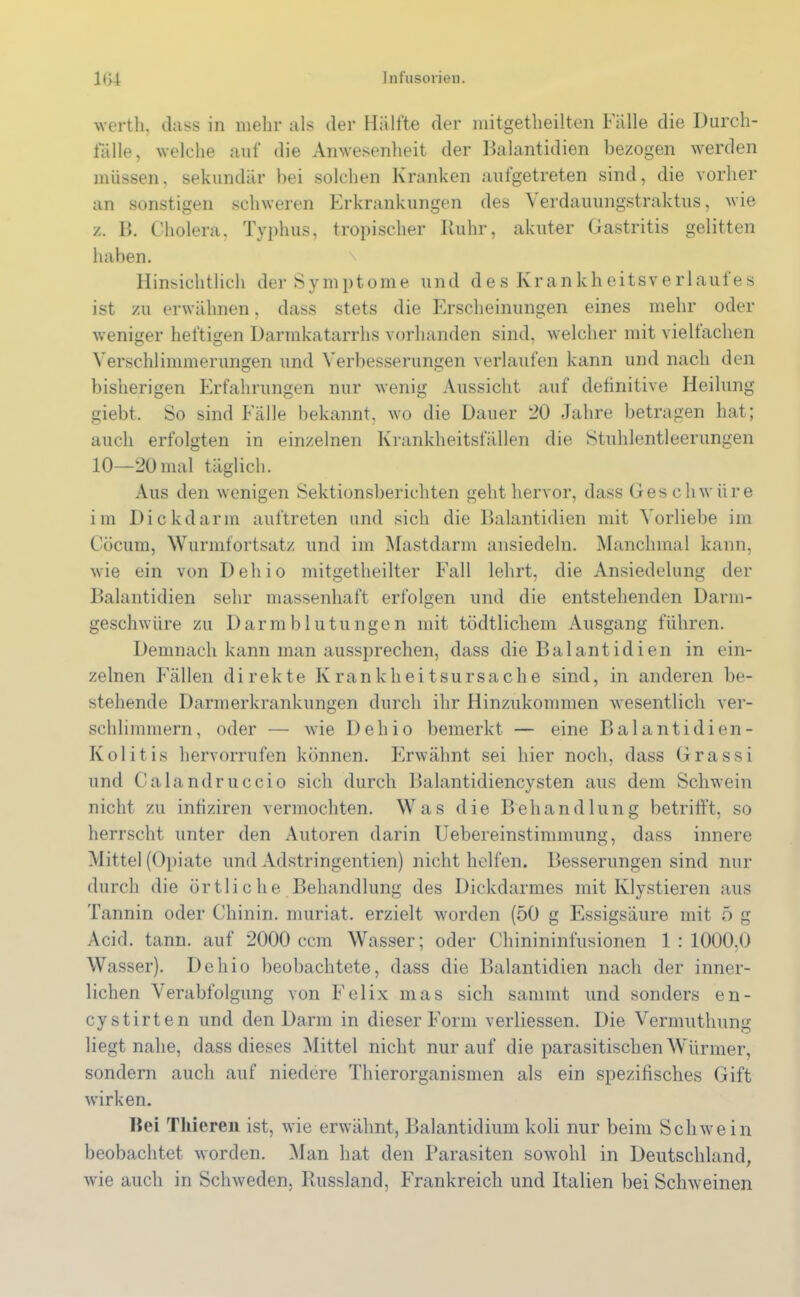 werth, dass in mehr als der Hälfte der mitgetlieilten Fälle die Durch- fälle, welche auf die Anwesenheit der Balantidien bezogen werden müssen, sekundär bei solchen Kranken aufgetreten sind, die vorher an sonstigen schweren Erkrankungen des \ erdauungstraktus, wie z. B. Cholera, Typhus, tropischer Ruhr, akuter Gastritis gelitten haben. Hinsichtlich der Symptome und des Krankheitsverlauf es ist zu erwähnen, dass stets die Erscheinungen eines mehr oder weniger heftigen Darmkatarrhs vorhanden sind, welcher mit vielfachen Verschlimmerungen und Verbesserungen verlaufen kann und nach den bisherigen Erfahrungen nur wenig Aussicht auf definitive Heilung giebt. So sind Fälle bekannt, wo die Dauer 20 Jahre betragen hat; auch erfolgten in einzelnen Krankheitsfällen die Stuhlentleerungen 10—20mal täglich. Aus den wenigen Sektionsberichten geht hervor, dass Ges chwüre im Dickdarm auftreten und sich die Balantidien mit Vorliebe im Cöcum, Wurmfortsatz und im Mastdarm ansiedeln. Manchmal kann, wie ein von Dell io mitgetheilter Fall lehrt, die Ansiedelung der Balantidien sehr massenhaft erfolgen und die entstehenden Darm- geschwüre zu Darmblutungen mit tödtlichem Ausgang führen. Demnach kann man aussprechen, dass die Balantidien in ein- zelnen Fällen direkte Krankheitsursache sind, in anderen be- stehende Darmerkrankungen durch ihr Hinzukommen wesentlich ver- schlimmern, oder — wie Dehio bemerkt — eine Balantidien - Kolitis hervorrufen können. Erwähnt sei hier noch, dass Grassi und Calandruccio sich durch Balantidiencysten aus dem Schwein nicht zu infiziren vermochten. Was die Behandlung betrifft, so herrscht unter den Autoren darin Uebereinstimmung, dass innere Mittel (Opiate und Adstringentien) nicht helfen. Besserungen sind nur durch die örtliche Behandlung des Dickdarmes mit Klystieren aus Tannin oder Chinin, muriat. erzielt worden (50 g Essigsäure mit 5 g Acid. tann. auf 2000 ccm Wasser; oder Chinininfusionen 1 : 1000.0 Wasser). Dehio beobachtete, dass die Balantidien nach der inner- lichen Verabfolgung von Felix mas sich sannnt und sonders en- cystirten und den Darm in dieser Form verliessen. Die Vermutlmng liegt nahe, dass dieses Mittel nicht nur auf die parasitischen Würmer, sondern auch auf niedere Thierorganismen als ein spezifisches Gift wirken. Bei Thicreii ist, wie erwähnt, Balantidium koli nur beim Schwein beobachtet worden. Man hat den Parasiten sowohl in Deutschland, wie auch in Schweden, Russland, Frankreich und Italien bei Schweinen