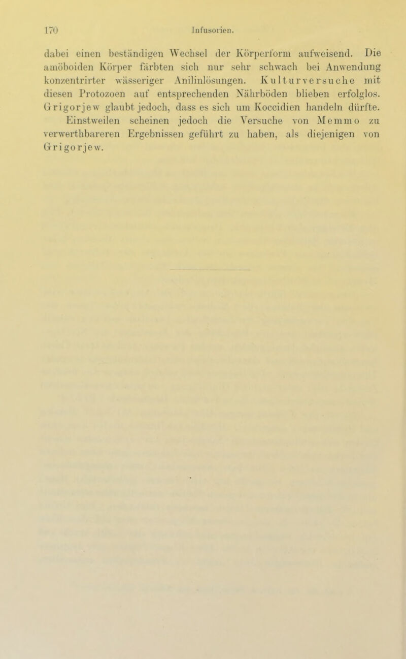 dabei einen beständigen Wechsel der Körperform aufweisend. Die amöboiden Körper färbten sich nur sehr schwach bei Anwendung konzentrirter wässeriger Anilinlösungen. Kulturversuche mit diesen Protozoen auf entsprechenden Nährböden blieben erfolglos. Grigorjew glaubt jedoch, dass es sich um Koccidien handeln dürfte. Einstweilen scheinen jedoch die Versuche von Memmo zu v er werthbareren Ergebnissen geführt zu haben, als diejenigen von Grigorjew.