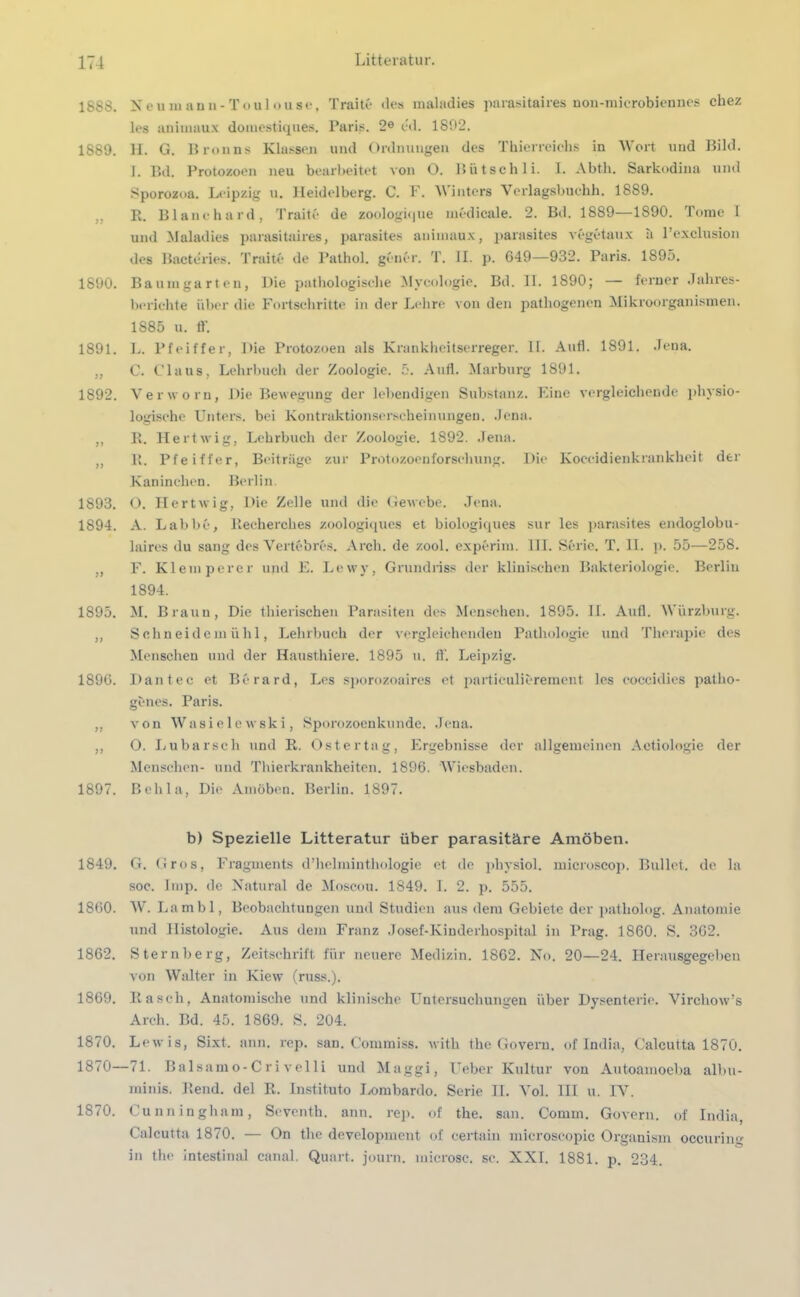 1883. 1S89. 11 1890. 1891. )> 1892. 11 11 1893. 1894. 1895. 11 1896. 11 11 1897. 1849. 1860. 1862. 1869. 1870. 1870- 1870. Neu ni an »-Toulouse, Traite des raaladies parasitaires non-microbiennes cbez les aniuiaux domestiques. Paris. 2e cd. 1892. H. G. Bronns Klassen und Ordnungen des Thierreichs in Wort und Bild. I. Bd. Protozoen neu bearbeitet von O. Bütschli. I. Abth. Sarkodina und Sporozoa. Leipzig u. Heidelberg. C. F. Winters Verlagsbuchh. 1889. R. Blanchard, Traitfe de zoologi(|iie medicale. 2. Bd. 1S89—1890. Tome 1 und Maladies parasitaires, parasites aniuiaux, parasites vegetaux ä Pexclusion des Bacte'ries. Traite de Pathol. gener. T. II. p. 649—932. Paris. 1895. Baumgarten, Die pathologische Mycologie. Bd. II. 1S90; — ferner Jahres- berichte über die Fortschritte in der Lehre von den pathogenen Mikroorganismen. 1S85 u. ff. L. Pfeiffer, Die Protozoen als Krankheitserreger. 11. Aufl. 1891. Jena. C. Claus, Lehrbuch der Zoologie. 5. Aufl. Marburg 1891. Verworu, Die Bewegung der lebendigen Substanz. Eine vergleichende physio- logische Unters, bei Kontraktionserscheinungen. Jena. R. Hertwig, Lehrbuch der Zoologie. 1892. Jena. R. Pfeiffer, Beiträge zur Protozoenforschung. Die Koccidienkrankheit der Kaninchen. Berlin. O. Hertwig, Die Zelle und die Gewebe. Jena. A. Labbe, Recherches zoologiques et biologiques sur les parasites endoglobu- laires du sang des Vertebrcs. Arcli. de zool. experim. III. Serie. T. II. p. 55—258. F. Klein perer und E. Lewy, Grundriss der klinischen Bakteriologie. Berlin 1894. M. Brauu, Die thierischen Parasiten des Menschen. 1895. II. Aufl. Würzburg. Schneidemühl, Lehrbuch der vergleichenden Pathologie und Therapie des Menschen und der Hausthiere. 1895 u. fl'. Leipzig. Dan t ec et Berard, Les sporozoaires et particulierement les coccidies patho- gönes. Paris. von Wasielewski, Sporozoenkunde. Jena. O. Lubarsch und R. Ostertag, Ergebnisse der allgemeinen Aetiologie der Menschen- und Thierkrankheiten. 1896. Wiesbaden. Behla, Die Amöben. Berlin. 1897. b) Spezielle Litteratur über parasitäre Amöben. G. Gros, Fragments d’helminthologie et de physiol. microscop. Bullet, de la soc. Imp. de Natural de Moscou. 1849. I. 2. p. 555. W. Lambl, Beobachtungen und Studien aus dem Gebiete der patholog. Anatomie und Histologie. Aus dem Franz Josef-Kinderhospital in Prag. 1860. S. 362. Sternberg, Zeitschrift für neuere Medizin. 1862. No. 20—24. Herausgegeben von Walter in Kiew (russ.). Rasch, Anatomische und klinische Untersuchungen über Dysenterie. Virchow’s Arch. Bd. 45. 1869. S. 204. Lewis, Sixt. ann. rep. san. Commiss. with the Govern. of India, Calcutta 1870. 71. Balsamo-Cri vel 1 i und Maggi, Ueber Kultur von Autoamoeba albu- minis. Rend. del R. Instituto Lombardo. Serie II. Yol. III u. IV. Cunningham, Seventh. ann. rep. of the. san. Comm. Govern. of India, Calcutta 1870. — On the development of certain mieroscopic Organism occuring in the intestinal canal. Quart, journ. microsc. sc. XXI. 1881. p. 234.