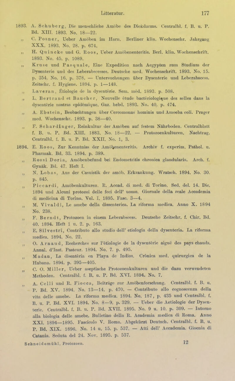 1893. 77 77 77 77 77 77 1894. 77 77 77 77 77 77 77 77 77 77 A. Schuberg, Die menschliche Amöbe des Dickdarms. Centralbl. f. B. u. P. Bd. XIIT. 1893. No. 18—22. C. Posner, Ueber Amöben im Harn. Berliner klin. Wochensckr. Jahrgang XXX. 1893. No. 28. p. 674. H. Quincke und G. Roos, Ueber Amöbenenteritis. Berl. klin. Wochenschrift. 1893. No. 45. p. 1089. Kruse und Pasquale, Eine Expedition nach Aegypten zum Studium der Dysenterie und des Leberabseesses. Deutsche med. Wochenschrift. 1893. No. 15. p. 354. No. 16. p. 378. — Untersuchungen über Dysenterie und Leberabscess. Zeitschr. f. Hygiene. 1894. p. 1 —148. Laveran, Etiologie de la dysenterie. Sem. med. 1893. p. 508. L. Bertrand et Bau eher, Nouvelle etude bacteriologique des selles dans la dysenterie nostras epidemique. Gaz. hebd. 1893. No. 40. p. 474. A. Ebstein, Beobachtungen über Cercomonas hominis und Amoeba coli. Prager med. Wochenschr. 1893. p. 38—40. F. Schardinger, Reinkultur der Amöben auf festem Nährboden. Centralblatt f. B. u. P. Bd. XIII. 1883. No. 18—22. — Protozoenkulturen. Nachtrag. Centralbl. f. B. u. P. Bd. XXII. No. 1, 3. E. Roos, Zur Kenntniss der Amöbenenteritis. Archiv f. experim. Pathol. u. Pharmak. Bd. 33. 1894. p. 389. Rossi Doria, Amöbenbefund bei Endometritis chronica glandularis. Arch. f. Gynäk. Bd. 47. Heft I. N. Lobas, Aus der C'asuistik der amöb. Erkrankung. Wratsch. 1894. No. 30. p. 845. Piccardi, Amöbenkulturen. R. Accad. di med. di Torino. Sed. del. 14. Die. 1894 und Alcuni protozoi delle feci dell’ uomo. Giornale della reale Accademia di medicina di Torino. Yol. I. 1895. Fase. 3—4. M. Vivaldi, Le amebe della dissenterica. La riforma medica. Anno X. 1894 No. 238. F. Berndt, Protozoen in einem Leberabscess. Deutsche Zeitschr. f. Chir. Bd. 40. 1894. Heft 1 u. 2. p. 163. E. Silvestri, Contributo allo studio dell’ etiologia della dysenteria. La riforma medica. 1894. No. 22. O. Arnaud, Recherches sur l’btiologie de la dysenterie aigue des pays chauds. Annal. d’Inst. Pasteur. 1894. No. 7. p. 495. Madan, La disenteria en Playa de Indios. Cronica med. quirurgica de la Habana. 1894. p. 395—405. C. O. Miller, Ueber aseptische Protozoenkulturen und die dazu verwendeten Methoden. Centralbl. f. B. u. P. Bd. XVI. 1894. No. 7. A. Celli und R. Fiocca, Beiträge zur Amöbenforschung. Centralbl. f. B. u. P. Bd. XV. 1894. No. 13—14. p. 470. — Contributo allo cognoscenza della vita delle amebe. La riforma medica. 1894. No. 187, p. 435 und Centralbl. f. B. u. P. Bd. XVI. 1894. No. 8 — 9. p. 329. — Ueber die Aetiologie der Dysen- terie. Centralbl. f. B. u. P. Bd. XVII. 1895. No. 9 u. 10. p. 309. — Intoruo alla biologia delle amebe.. Bulletino della R. Academia medica di Roma. Anno XXI. 1894—1895. Fascicolo V. Roma. Abgekürzt Deutsch. Centralbl. f. B. u. P. Bd. XIX. 1896. No. 14 u. 15. p. 537. — Atti dell’ Accademia. Gioenia di Catania. Seduta del 24. Nov. 1895. p. 537. Sehneidemühl, Protozoen. 12