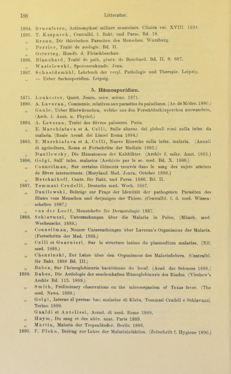 1894. Brusaferro, Actinomykosi miliare muscolare. Clinica vet. XVIII. 1894. 1895. T. Kasparek, Centralbl. f. Bakt. und Paras. Bd. 18. „ Braun, Die thierischeu Parasiten des Menschen. Würzburg. ,, Perrier, Traite de Zoologie. Bd. II. ,, Oster tag, Handb. d. Fleischbeschau. 1896. Blauchard, Traite de path. geuer. de Bouchard. Bd. II. S. 687. „ Wasielewski, Sporozoenkunde. Jena. 1897. Schueidemühl, Lehrbuch der vergl. Pathologie und Therapie. Leipzig. ,, — Ueber Sarkosporidien. Leipzig. 5. Hämosporidien. 1871. Lankester, Quart. Journ. micr. scienc. 1871. 1880. A. Laveran, Communic. relatives aux parasites du paludisme. (Ac. de Medec. 1880.) „ Gaule, Ueber Blutwürmchen, welche aus den Ferschblutkörperchen aus wandern. (Arch. f. Anat. u. Physiol.) 1884. A. Laveran, Traite des fibvres palustres. Paris. „ E. Marchiafava et A. Celli, Sülle alteraz. dei globuli rossi uella infez. da malaria. (Reale Accad. dei Lincei Roma 1884.) 1885. E. Marchiafava et A. Celli, Nuove Ricerche sulla infez. malaria. (Annali di agricoltura, Roma et Fortschritte der Medizin 1885.) „ Danilewsky, Die Hämatozoen der Kaltblüter. (Archiv f. mikr. Anat. 1885.) 1886. Golgi, Süll’ infez. malarica (Arcliivio per le sc. med. Bd. X. 1886.) „ Council man, Sur certains elements trouves dans le sang des sujets atteints de fifcvre intermittente. (Maryland Med. Journ. October 1886.) „ Metchnikoff, Centr. für Bakt. und Paras. 1886. Bd. II. 1887. Tommasi Crudelli. Deutsche med. Woch. 1887. „ Danilewski, Beiträge zur Frage der Identität der pathogenen Parasiten des Blutes vom Menschen und derjenigen der Thiere. (Centralbl. f. d. med. Wissen- schaften 1887.) „ van der Loeff, Monatshefte für Dermatologie 1887. 1888. Schiavuzzi, Untersuchungen über die Malaria in Polen. (Münch, med. Wochenschr. 1888.) „ Councilman, Neuere Untersuchungen über Laveran’s Organismus der Malaria. (Fortschritte der Med. 1888.) „ Celli et Guarnieri, Sur la structure intime du plasmodium malariae. (Rif. med. 1888.) „ Chenzinski, Zur Lehre über den Organismus des Malariafiebers. (Centralbl. für Bakt. 1888 Bd. III.) „ Babe8, Sur l’hemoglobinurie bacterienne du boeuf. (Acad. des Sciences 1888.) 1889. Babes, Die Aetiologie der seuchenhaften Hämoglobinurie des Rindes. (Yirchow’s Archiv Bd. 115. 1889.) „ Smith, Preliminary observations on the microorganisra of Texas fever. (The med. News. 1889.) „ Golgi, Interno al preteso bac. malariae di Klebs, Tommasi Crudeli e Schiavuzzi. Torino 1889. Gualdi et Antolisei, Accad. di med. Rome 1889. „ Havm, Du sang et des alter, anat. Paris 1889. „ Martin, Malaria der Tropenländer. Berlin 1889. 1890. F. Plehn, Beitrag zur Lehre der Malariainfektion. (Zeitschrift f. Hygiene 1890.)