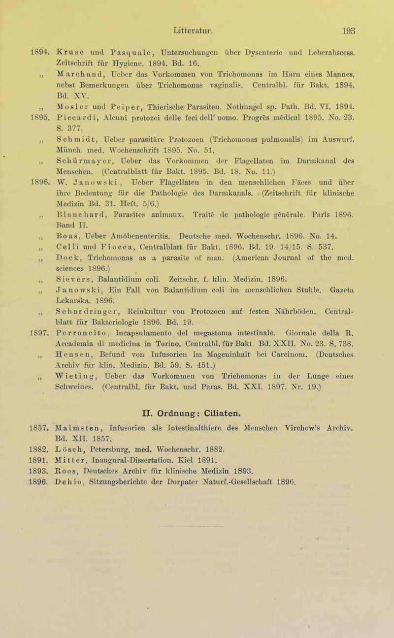 1894. >> 1895. yy yy 1896. yy yy yy yy yy 1897. yy yy 1857. 1882. 1891. 1893. 1896. Kruse und Pasquille, Untersuchungen über Dysenterie und Leberabscess. Zeitschrift für Hygiene. 1894. Bd. 16. Marchand, Ueber das Vorkommen von Trichomonas im Harn eines Mannes, nebst Bemerkungen über Trichomonas vaginalis. Centralbl. für Bakt. 1894. Bd. XV. Mosler und Peiper, Thierische Parasiten. Nothnagel sp. Path. Bd. VI. 1894. Piccardi, Alcuni protozoi delle feci delP uomo. Progrös medical 1895. No. 23. S. 377. Schmidt, Ueber parasitäre Protozoen (Trichomonas pulmonalis) im Auswurf. Münch, med. 'Wochenschrift 1895. No. 51. Schürmayer, Ueber das Vorkommen der Flagellaten im Darmkanal des Menschen. (Centralblatt für Bakt. 1895. Bd. 18. No. 11.) W. Janowski , Ueber Flagellaten in den menschlichen Fäces und über ihre Bedeutung für die Pathologie des Darmkanals. (Zeitschrift für klinische Medizin Bd. 31. Heft. 5/6.) Blanc har d, Parasites animaux. Traite de pathologie generale. Paris 1896. Band II. Boas, Ueber Amöbenenteritis. Deutsche med. Wochenschr. 1896. No. 14. Celli und Fiocca, Centralblatt für Bakt. 1896. Bd. 19. 14/15. S. 537. Dock, Trichomonas as a parasite of man. (American Journal of the med. Sciences 1896.) Sievers, Balantidium coli. Zeitschr. f. lclin. Medizin. 1896. Janowski, Ein Fall von Balantidium coli im menschlichen Stuhle. Gazeta Lekarska. 1896. Schardrin ge r, Reinkultur von Protozoen auf festen Nährböden. Central- blatt für Bakteriologie 1896. Bd. 19. Perroncito, Incapsulamento del megastoma intestinale. Giornale della R. Accademia di medicina in Torino. Centralbl. für Bakt. Bd. XXII. No. 23. S. 738. Hc.nsen, Befund von Infusorien im Mageninhalt bei Carcinom. (Deutsches Archiv für klin. Medizin. Bd. 59. S. 451.) Wieting, Ueber das Vorkommen von Trichomonas in der Lunge eines Schweines. (Centralbl. für Bakt. und Paras. Bd. XXI. 1897. Nr. 19.) II. Ordnung: Ciliaten. Malmsten, Infusorien als Intestiualthiere des Menschen Virchow’s Archiv. Bd. XII. 1857. Lösch, Petersburg, med. Wochenschr, 1882. Mitter, Inaugural-Dissertation. Kiel 1891. Roos, Deutsches Archiv für klinische Medizin 1S93. Dehio, Sitzungsberichte der Dorpater Naturf.-Gesellschaft 1896.