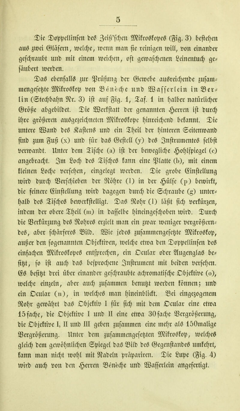 auö snjei @(äfern, n)e(c(;e, i\)enn matt fte reiitigett \mli, oon einatibev gefd^raubt uttb mit mm m\d)m, oft 9en)afekelten Seinentu($ ge^ \anlHxt U)erben. 2)a6 ebenfalB ^ur ^Prüfung ber @ert)e6e au^reid;ettbe ^ufam^ iitettgefejte 9Mro^fop M\ ^enccf;e uttb Sßafferleitt in ^er== lin (6te($ba()n '^x, 3) ift auf gig. 1, 2:af. 1 in f)all)et: natürüc^er @rö^e abgebitbet. Die Serfftatt bcr genatmten ^erren ift bur0 i[)re größeren au^ge^eic^nctcn 93?ifro6!ope f)inre{c^cnb befannt. '^k mim Sanb be^ £aftenö unb ein ^Iljeit ber f)interen ©eitenti^anb ftnb gup (x) unb für baö ©eftcK (7) be6 Snftrumente^ felbft i)ern)aitbt. Unter bem ^lifc^e (a) ift ber bemeglic^e §of)lfpieget (c) angebra^t. 3m Soc^j beö ^^if^eö fann eine platte (b), mit einem fleinen l^oc^e i)erfe§en, eingelegt n)erben. grobe ßinfteUung n)irb burcf; S3erfd;ieben ber Oiöf)rc (1) in ber §ü(fe (ji) betnirft, bie feinere (SinfteKung iüirb bagegen bttrd^ bie ©cf)raube (g) untere f)alb be6 ^lifc^e^ bemerffteHigt. 2)a6 3^vof)r (1) läßt fi(^ öerfür^en, iitbem ber obere (m) in baffelbe f)ineingefc^oben n)irb. 2)urc^ bie 33erfiiraung beö Dvo^reö erhielt man ein ^\x>ax n)eniger öergrögern^ be^, aber fc^ärfereö ^ilb. Sie jebeö sufammengefe^te 9Jäfro6fo:p, attf er ben fogenannten Dbjeftit^en, n)eld;e etn)a ben !l)oppe(linfen beö einfachen 5D^ifro^!o^eö entfprec^en, ein Dcutar ober $lugeng(a6 be^ ftt^t, fo ift aud; ba^ befprod;ene 3nftrument tnit beiben öerfeCjen. (S^ beft^t brei über einanber gefc^raubte ac^romatifc^e Dbjeftit^e (0), ml^c eittjetn, aber au^ ^ufammen benufet tt)erben fönnen; unb ein Dcular (n), in n)eld;eö man ^ineinblidt. ^ei eingebogenem 9tof)r gett)äi)rt ba^ Dbjeftii) 1 für fic^ mit bem Dcutar eine etma löfac^e, bie Dbjeftil^e I uttb II eine etma 30fac^e 3Sergröferung, bie Dhidüu I, II unb III geben gufammen eine mef)r a(ö löOmalige SSergrößeritng. Unter bem ^ufammengefet^ten 9J^ifro^fo^, tt)e(c^eö gleich bem getr)öl)nliefen ©piegel ba^ ^i(b be6 @egenftattbe6 umfel)rt, fann man nic^t mit S^^abetn :präpariren. 'I)k ;2upe (gig. 4) it?irb ax\^ i)on ben Herren 53enec^e unb Safferlein angefertigt.