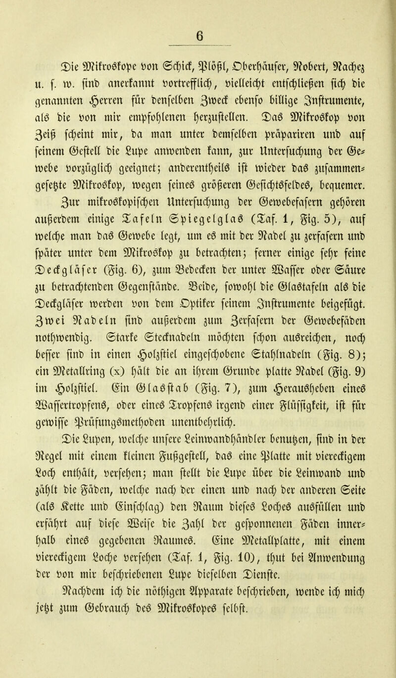 Die 9J?ifro6fo)3e i)on 6cf)tcf, $(ö^(, iDberf)äufer, S^^obert, ^Jac^e^ u. f. ftnb anevfannt t^ovtreff(i(^, t)ieneict)t entfc^lie^en fic^ bie genannten ^erren für benfelben 3^^^^ MHige 3nftrumente, bie Don mir em:pfo()(enen Jjer^uftellen. !l)a6 ^tfro^fo^ i)on 3eif fc^eint mir, ba man unter bemfelben ^^rä^ariren unb auf feinem ©eftett bie Su^e ann)enben fann, ^ur Unterfuc^ung ber @e^ mh^ ijorjügtic^ geeignet; anberentf)eilö ift mieber ba^ ^ufammen^ gefegte 5Q?i!ro^fop, liegen feinet größeren @eftc^t6felbe6, bequemer. 3ur mifroöfopifcJjen Unterfuc[)ung ber ©ewebefafern gef)ören außerbem einige ^l^afefn 6ptegelgla6 (Xal i, gig. 5), auf n)e((^e man ba6 @ert)ebe legt, um e6 mit ber 9Zabel ^u jerfafern unb fpäter unter bem W\ho^to)(} ju betrachten; ferner einige fef)r feine !l)ecfg(äfer (gig. 6), pm ^ebetfen ber unter SBaffer ober 6äure 3U betra(^tenben ©egenftänbe. ^eibe, fotr)of)l bie @{a6tafeln alö bie 2)ecfgläfer W)erben i^on bem £):ptifer feinem 3nftrumente beigefügt. 3tt)ei ab ein finb au^erbem jum 3^^W^nt ber @ett)ebefäben not^menbig. 6tarfe ©tecfnabeln möd^ten fc^)on auöreic^en, noc^) beffer ftnb in einen «gol^ftiel eingefc^obene 6tal)lnabeln (gig. 8); ein SO^etallring (x) l)ält bie an \i)xm @runbe iptatte 9label (gig. 9) im ^oljftiel. (^in ©la^ftab (gig. 7), gum ^erau0[)eben eineö S^5affertro:pfen0, ober einc6 ^ro^fen^ irgenb einer glüfftgfeit, ift für gemiffe ^rüfung^metf)oben unentbe()rlid^. !Die Su^3en, wcld;e unfere I2einn)anbf)änbler benutzen, ftnb in ber Dfkgel mit einem fleincn gußgeftell, baö eine platte mit öierecfigem Soc§ entf)ält, t>erfef)en; man fteUt bie Supe über bie :2eintt?anb unb 3äf)lt bie gäben, n)elcf;e nad) ber einen unb nac^ ber anberen 6eite (al6 £ette unb (Sinfd;lag) ben 9taum biefe^ ;2oc^eö auffüllen unb erfährt auf biefe SS5eife bie 3^^^)^ gefponnenen gäben inner^^ l)alb eine0 gegebenen D^aumeö. (^ine 9J?etallplatte, mit einem Dieredigem l^oc^e »erfe()en (^af. 1, gig. 10), tf)ut bei ^nmenbung ber i)on mir befd;riebenen I2u))e biefelben X)ienfte. ^ac^bem id^ bie nötf)igen 5l))parate befc^rieben, ttjenbe ic^ je^t 3um ©ebrauc^ be^ ^ifro^fopeö felbft.