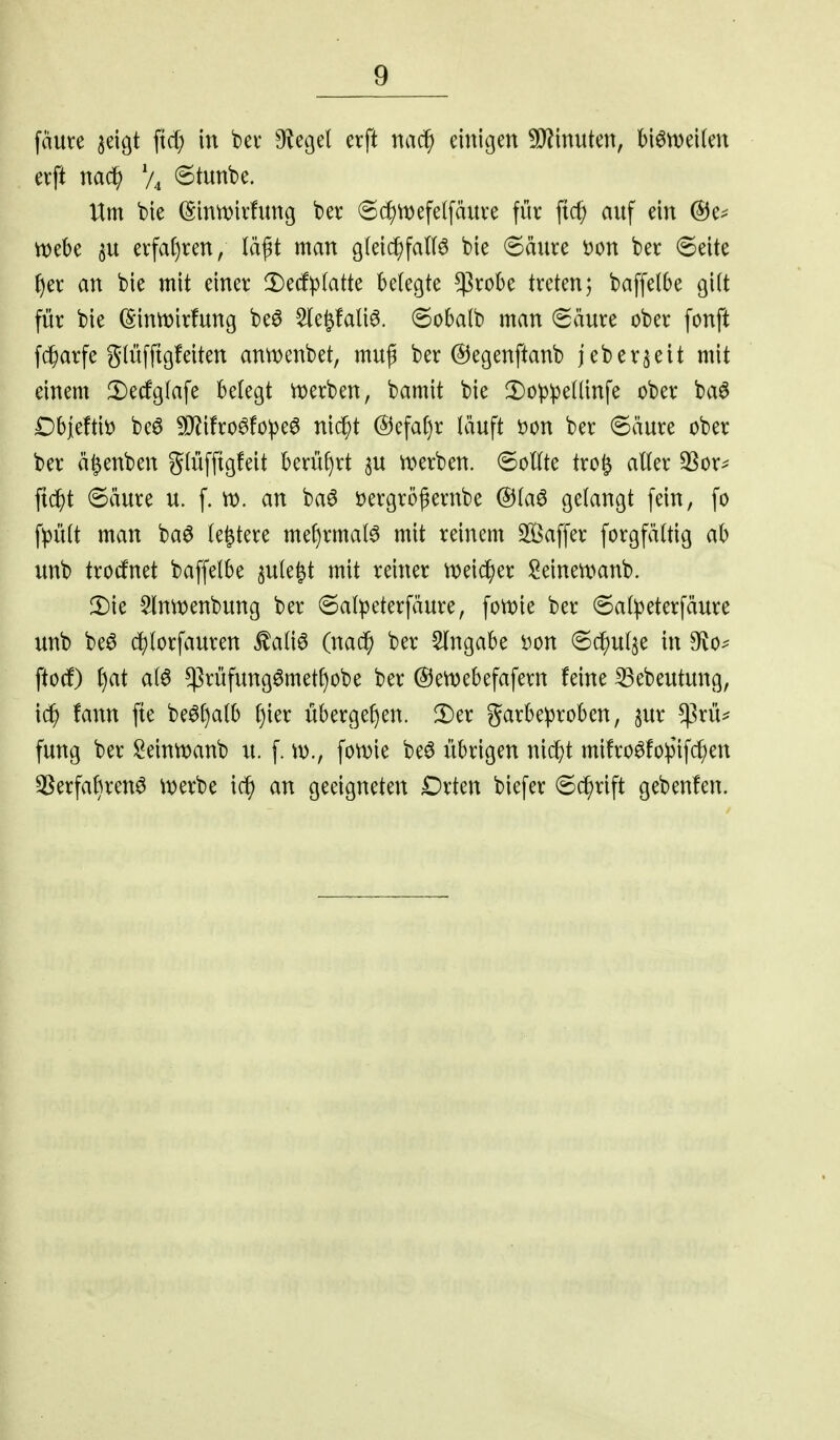 fäure ^eigt ftd) in bev O^egel erft nac^ einigen !!}?inuten, biön^eilen erft nac^ V4 6tunbe. Um bie (Sintt)irfung ber 6d5)n)efelfäuve für auf ein @e^ tt?ebe 3U erfa()ren, lä^t man glei^falB bie 6äure i)on ber 6eite {)er an bie mit einer ^Dedfpfatte belegte ^ßrobe treten; baffelbe gilt für bie (Sinn^irfung be6 5le^!ali6. ®oba(b man (Säure ober fonft fd^arfe glüfftgfeiten anmenbet, muß ber ©egenftanb jeberjeit mit einem Decfglafe belegt werben, bamit bie lI)Dppellinfe ober ba^ Dbjeftit) beö 5D^i!ro6fo^e^ ni($t @efaf)r läuft i)on ber 6äure ober ber ä^enben glüfftgfeit berül)rt au tx>erben. 6oUte tro^ aller 3Sor^ ftc^t 6äure u. f. n). an baö öergrößernbe @laö gelangt fein, fo fpült man ba6 le^tere mef)rmal^ mit reinem SÖSaffer forgfältig ab unb trocfnet baffelbe ^ule^t mit reiner n)ei^er Seinemanb. 2)ie ^IntDenbung ber 6alpeterfäure, fomie ber (Salpeterfäure unb beö c^lorfauren ^aliö (nac^ ber Eingabe ^on ©(^ulje in 9fvo^ fto(f) ^at al6 !prüfung0metf)obe ber ©etvebefafern feine ^ebeutung, tarn fte be0l)alb l)ier übergeben. 2)er garbeproben, jur !prü^ fung ber Seintt)anb u. f. \X)., fon)ie beö übrigen nidbt mi!ro^!o:pifc^en 3^erfabren6 \t)erbe ic^ an geeigneten Drten biefer 6c^rift gebenfen.