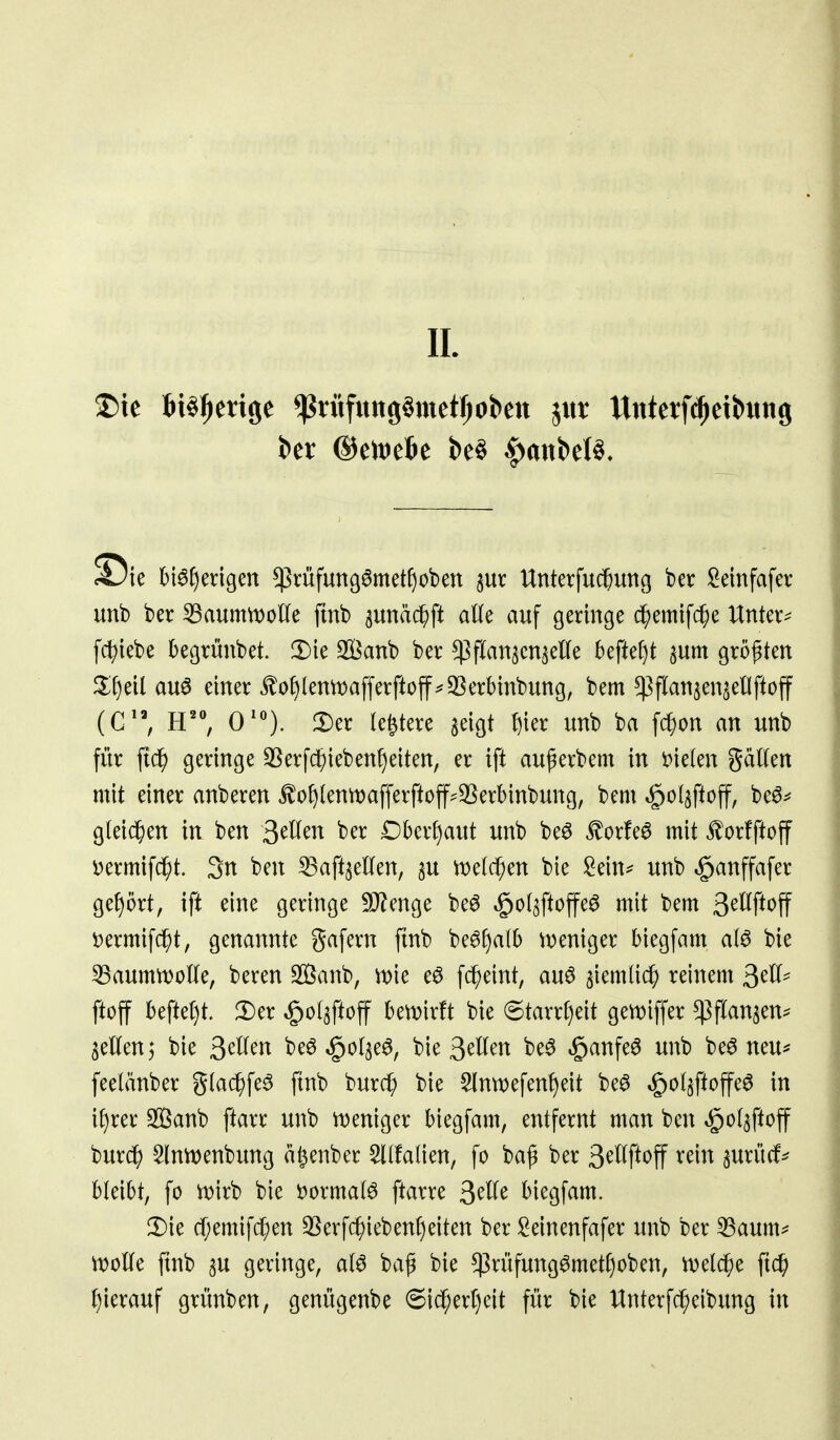 IL ^ie bt^f)ei:lgen ^rüfungömetfiobett Unterfuc^uttß ber Seinfafer unb ber ^aumwoüe ftnb sunä^ft atte auf geringe df)emifc^e Untere fcit>tebe begrünbet. 3)ie 3[öanb ber ^flan^cn^elTe befielt ^um größten il^eil au6 einer ^o^lenmafferftoff^^S^erbinbung, bem ^flansen^ellftoff iC'\ E'% 0''). !Der le&tere aeigt ^kx unb ba f(^on an unb für ftd^ geringe 3[^erf(^ieben^)eiten, er ift außerbem in t)ie(en gaülen mit einer anberen ^of)(entt)afferftoff^35erbinbung, bem ^olaftoff, beö^ g(ei(^)en in ben 3^^^^^ ber £)berf)aut unb be^ £orfe^ mit ^orfftoff i^ermifd^t. 3n ben ^aft^eKen, su n)e((^en bie !^ein=^ unb »^anffafer gef)5rt, ift eine geringe 9}?enge be^ ^of^ftoffeö mit bem 3^^f*t>ff i)ermifc^t, genannte gafern ftnb be^f)a{b tveniger biegfam aI6 bie 53aumn>olIe, beren Sanb, wie e6 fc^eint, au6 siemlic^ reinem ^cU^ ftoff beftet)t. Der »^ol^ftoff bewirft bie 6tarrt)eit gemiffer ^flan^eu:^ aetlenj bie Qdlm beö ^ol^e^, bie ^^Utn be^ .ganfe^ unb be^ neu* feelänber gtac^fe^ ftnb burcf; bie §lntt)efenf)eit be^ ^ol^ftoffe^ in itjxa Sanb ftarr unb ttjeniger biegfam, entfernt man ben «ö'^^sf^^ff bur(^ ^Inmenbung a^enber ^(faOen, fo baf ber 3^^^f^t>ff ^^^^ surüdf* bleibt, fo n)irb bie 'üoxmal^ ftarre ^dk biegfam. 2)ie cf;emifcl;en 3Serfc^ieben^)eiten ber ^^einenfafer unb ber 33aum* rt)oUe ftnb p geringe, atö baß bie $rüfung^metf)oben, tvelc^e ftc^ J)ierauf grünben, genügenbe 6id^ert)eit für bie Unterfc^eibung in