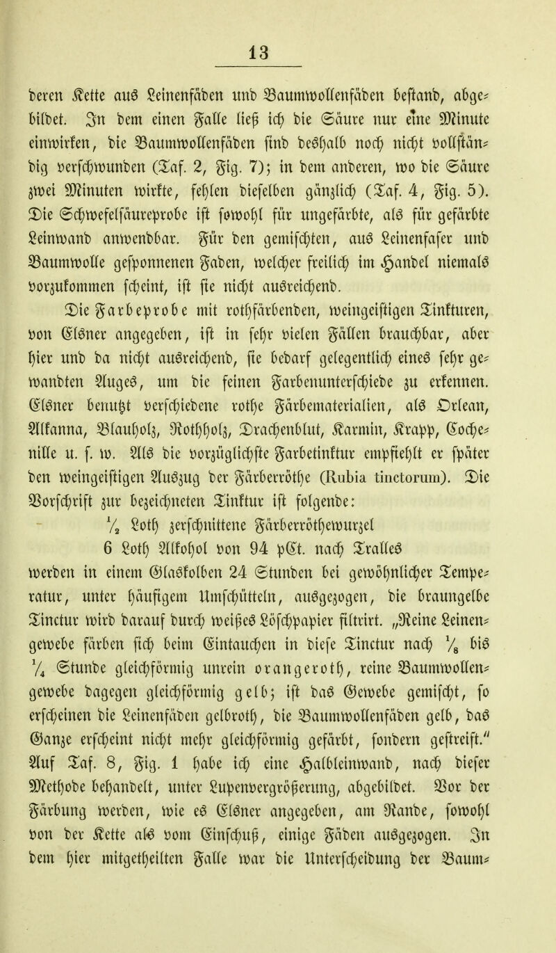 beren ^ette au6 i^einenfäben imb ^aumwonenfäben kftanb, abge^ bKbet. 3n bem einen gatle (iep ic^ bte @äure nur eine SJ^inute elntvirfen, bie ^aummoUenfäben ftnb be6[)a(b noc^ nic^t t^oKftän^ big Derf($\Dunben (^af. 2, gig. 7); in bem anberen, tt)o bie ©äure ^ei SD^inuten mirfte, \^^^xi biefelben gän^Iic^ (^af. 4, gig. 5). ^ie ©c^tt)efelfäure:probe ift fon)of)l für ungefärbte, al^ für gefärbte !2eintDanb anmenbbar. gür ben gemif(^ten, au^ il^einenfafer nnb 33aumn)oKe gefponnenen gaben, njeld^er freiließ im ,§anbe( niemals tjor^ufommen f($eint, ift fie nidjt auöreic^enb. 2)ie garbeiprobe mit rotf)färbenben, n)eingeiftigen ^linfturen, Don ©f^ner angegeben, ift in fef)r t)ie(en gäKen braucE)bar, aber {)ier unb ba ni(^t auöreic^enb, fte bebarf gelegentlich eine6 fef)r ge=^ iDanbten ^ugeö, um bie feinen garbenunterfc^iebe su erlennen. (^(^ner benu^t t)erfchiebene rotf)e gärbematerialien, al^ Drlean, ^Kfanna, ^(aut)o(5, 9^otJ)f)o(5, :i)rac^enblut, Karmin, £ra:p^, (?:od^e^ nille u. f. iv. bie i^or^üglic^fte garbetinftur empfte[)(t er fpäter ben lt>eingeiftigen Slu^^ug ber gärberröt^e (Rubia tinctorum). 2)ie SSorfd;rift ^ur be^ei^neten 3:in!tur ifi folgenbe: Va ^otf) aerfc^nittene gärberröt^ei^ur^et 6 Mi) 5r(fof)ol m\ 94 ^(^t. nach ^X;ralleö iioerben in einem ©(aöfolben 24 6tunben bei gen)5f)nU^er ^lem:pe>' ratur, unter f)äufigem Umfc^ütteln, auöge^ogen, bie braungetbe Jlinctur n)irb barauf burc^ U)eißeö Söfcf;!papier ftltrirt. „9^eine Seinen=^ gei^ebe färben ftc^ beim (Sintau^en in biefe ^inctur nad; V« ^'^^ 6tunbe gleichförmig unrein orangerotf), reine ^aumtt)oKen^ gewebe bagegen gleichförmig gelb; ift baö ©ewebe gemifd^t, fo erfcf;einen bie I2einenfät)en gelbrotf), bie ^aummollenfäben gelb, ba6 ©an^e erfcheint nicht mehr gleichförmig gefärbt, fonbern geftreift/' Stuf ^af. 8, gig. 1 ^(xlz ic$ eine §albleimt)anb, nach biefer 50^etf)obe be^anbelt, unter Su:peni)ergröperung, abgebilbet. 3Sor ber gärbung n)erben, mie e^ (Slöner angegeben, am ^anbe, fonjo^l Don ber ^ette al^ Dom (Sinfchug, einige gäben au^ge^ogen. 3n bem mitgetl)eilten galle \mx bie Unterfcheibung ber 33aum^^