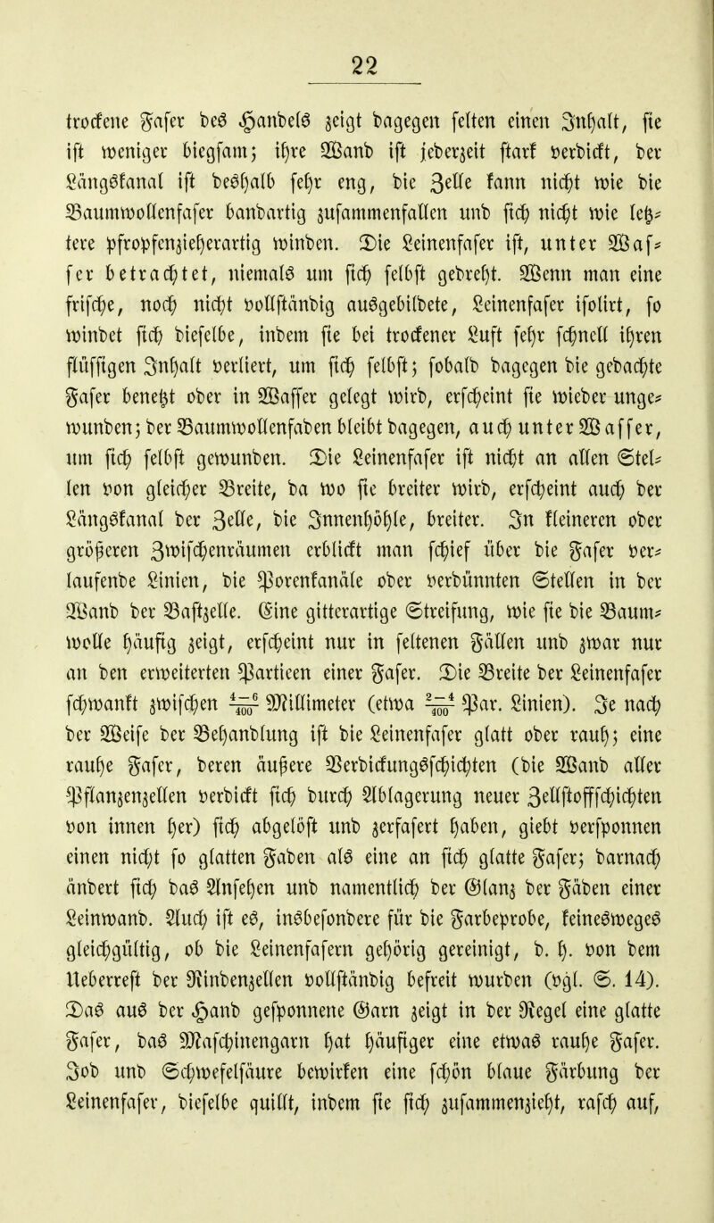 trorfcne gafer beö ,§anbe(6 aeigt bagegen feiten einen Sn^alt, fie ift vt)eni9er biegfamj i^re Sanb ift jjeber^eit ftarf i)erbicft, ber Sängöfanal ift beö^alb fe()r eng, bie 3^^^ ^^i^ ^^c^t tt)ie bie 33aummonenfafer banbartig ^ufammenfaKen unb fic^ ni($t n)ie lei- tete ipfro^fcn^ief)erartig n)inben. !I)ie :2einenfafer ift, unter Saf^ fcr betrautet, niemals um ft(^ felbft gebref)t. Senn man eine frif(^e, noc^) nic^)t DoHftänbig au^gebilbete, Seinenfafer ifoUrt, fo w'mM ftdE) biefelbe, inbem fte bei trocfener !^uft fef)r fc^nell tf)ren flüffigen 3n!)a(t Derliert, um ftc^ felbft; fobalb bagegen bie gebac^te gafer bene^t ober in 2öaf|er gelegt \t)irb, erfc^eint fte it)ieber unge^ wunben; ber ^aumrt)ollenfaben bleibt bagegen, aud^ unter äff er, um fic^ felbft gemunben. 2)ie l^einenfafer ift ni^t an allen 6tel^ len t^on gleicher 53reite, ba tvo fte breiter n)irb, erfc^eint auc^ ber !2äng6fanal ber 3^^^^ bie 3nnenl)ü£)le, breiter. 3n Heineren ober größeren 3wifc^enräumen erblirft man fclf)ief über bie gafer Der^^ laufenbe !2inien, bie $orenfanäle ober i^erbünnten Stellen in ber 3[Öanb ber 33aft3elle. (Sine gitterartige (5treifung, n)ie fte bie ^Saum^^ wolle l)äuftg ^eigt, erfdE)eint nur in feltenen gällen unb ^ar nur an ben er\i?eiterten $artieen einer gafer. 2)ie breite ber Seinenfafer fd;wanft snjifc^en ~ 9J?illimeter (et\t)a ^ $ar. Linien). 3e nacl) ber Seife ber ^ef)anblung ift bie i^einenfafer glatt ober rauf); eine rauf)e gafer, bereu äußere 33erbicfung6fc^i(^ten (bie 2Banb aller ^^^flanjenjellen Derbidft fi($ burc^ Ablagerung neuer 3^Wt^fff<^'ic^ten m\ innen l)er) ftc^ abgelbft unb ^erfafert f)aben, giebt »erfponnen einen nicl;t fo glatten gaben al^ eine an ftc^ glatte gafer; barnac^ änbert fic^ ba^ Slnfe^en unb namentlidb ber ©lan^ ber gäben einer Seinnjanb. Aud; ift e^, in^befonbere für bie garbeprobe, feine^megeö gleichgültig, ob bie ^einenfafern gel)örig gereinigt, b. f). i)on bem Ueberreft ber D^inben^ellen t)ollftänbig befreit mürben (t)gl. 6. 14). 2)a^ au6 ber §anb gefponnene @arn jeigt in ber O^egel eine glatte gafer, ba^ 9J?af4)inengarn l)at l)äuftger eine etn>a6 raul)e gafer. 3ob unb @cl;\t)efelfäure bemirfen eine \d)bn blaue gärbung ber !2einenfafer, biefelbe quillt, inbem fte ft^ sitfammen^ie^t, rafc^ auf.