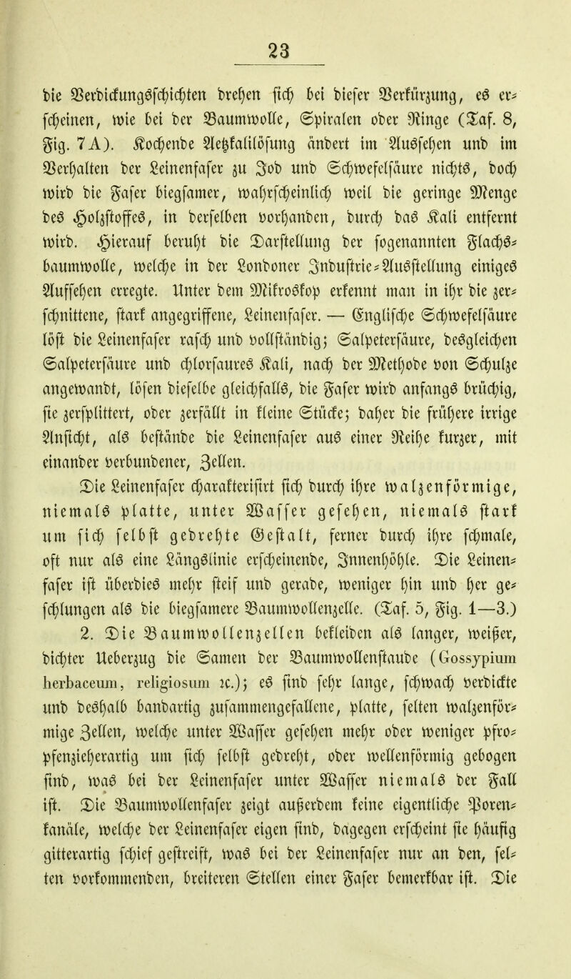 bie 35evbirfungöfd)ic^tett bref)en ftc^ hü btefer ^[^erfür^ung, ei*^ fc^emen, \m bei ber ^aummoKe, 6!piralen ober 9^inge (^laf. 8, gig. 7A). ^od^enbe Sle^falilofung änbert im ^luöfe^ien unb im 35ert)alten ber !2einenfafer §u 3ob unb 6($tt)efe(fäure nic^t^, boc^ wirb bie gafer biegfamer, it)af)rfc^einli(^ m\i bie geringe 9J?enge beö »§o(5ftoffe6, in berfelben i)ort)anben, burcf) ba6 ^ali entfernt tDirb. hierauf beru()t bie DarfteKung ber fogenannten %la^^^ baumn)olle, meiere in ber !2onboner 3nbuftrie^5Iu^fieKung einiget ^uffef)en erregte. Unkx bem 50Zifro^!o)3 erfennt man in i§r bie jer^ fc^nittene, ftarf angegriffene, Seinenfafer. — (S'nglifc^e 6c^tt)efelfäure löft bie l^einenfafer raf(^ unb i)ot(ftänbig; (Sal^eterfäure, be^gleic^en 6a(:peterfäure unb dE){orfaure^ Jlaü, nad^ ber 5D^ett)obe t)on ©c^ul^e angett)anbt, löfen biefelbe g{eid;faK6, bie gafer n)irb anfangt brüchig, fte ^erfplittert, ober ^erfäKt in fteine ©tücfe; baf)er bie früt)ere irrige 5lnftcf)t, al6 beftänbe bie !Beinenfafer au6 einer 9f^eif)e fur^er, mit einanber Derbunbener, QtUm. !l)ie Seinenfafer d;arafteriftrt ft(^i burdf) if)re malten förmige, niemals ^jlatte, unter Söaffer gefef)en, niemals ftarf um fic^ felbft gebre^)te ©eftalt, ferner burd; if)re fc^mate, oft nur a(6 eine I2äng6(inie erfc[;einenbe, 3nnen[)o§(e. 2)ie !2einen=^ fafer ift überbieö me()r fteif unb gerabe, vioeniger t)in unb f)er ge^ fc^tungen alö bie biegfamere ^aummollen^eUe. (Za\. 5, gig. 1—3.) 2. 2)ie ^aurntt^oUen^eUen beüeiben ai^ (anger, n)ei^er, bic|)ter Ueber^ug bie ©amen ber 33aumtt)ottenftaube (Gossjpium herbaceum, religiosum Jc.)) e^ ftnb fel)r lange, fc^tDac^ i)erbicfte unb beöf)alb banbartig jufammengefallcne, platte, feiten ttjal^enföiv mige 3^^^^^/ ^^l^^>e unter Saffer gefel)en mef)r ober iDeniger pfro;= pfen5ief)erartig um fid; felbft gebrel)t, ober n^ellenförmig gebogen ftnb, bei ber !^einenfafer unter Saffer niemals ber %ali ift. 2)ie ^aurtUtJoUenfafer ^eigt außerbem feine eigentliche $oren^ fanäle, ttJelc^e ber Seinenfafer eigen ftnb, bagegen erfc^eint fte f)äuftg gitterartig fcl;ief geftreift, bei ber !2einenfafer nur an ben, fet^ ten i)orfommenben, breiteren 6tellen einer gafer bemerfbar ift. 2)ie