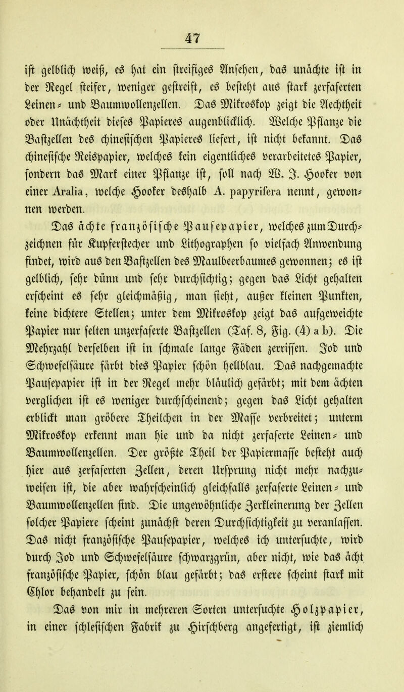 ift ^dbliä) m\^, f)at ein ftreiftge^ 5(nfef)en, baö unäc^te tft in ber DfJcßel fteifer, n)eniger geftrdft, beftef)t au6 ftarf ^erfaferten Seinen ^ unb ^aummoKenaeKen. !l)a6 9}^ifrö^fo:p ^eigt bte 5(ec^tf)eit ober Itnäc^t^eit btefeö $apiere6 augenblicfüc^. 2Öel($e ^ßflanje bie ^Safceüen beö c^tnefifc^en $a^)iereö liefert, ift nic^t befannt. 3)a6 c^iinefifc^e DfJeiöpa^ier, n)e(c^e^ fein eigentliche^ t)erarbeitete0 $a))ier, fonbern ba6 ^ü?ar! einer ^flan^e ift, foH nac^ 3. §oo!er i)on einer Aralia, \t)el($e ^oofer beö^alb A. papyrifera nennt, gen)on^ nen werben. !Da^ äc^te fran^öfifc^e ^aufeipa^ier, tt)e(^e0§um!Durc^>^= jeic^nen für ^u^ferfte^er unb Sitf)ogra^3l)en fo t)kl\a^ ^ntvenbung ftnbet, njirb au0 ben ^aft^elOfen be6 5[}^aulbeerbaume^ gen)onnen; eö ift gelblic^), fef)r bünn unb fe()r burc^fi^tig; gegen baö !^id^t gef)aRen erfc^eint eö fef)r gleichmäßig, man ftel)t, außer fleinen fünften, feine biestere ©teilen; unter bem ^ifro^fo^) jeigt ba6 aufgett^eic^te $apier nur feiten un^erfaferte SBaft^ellen (^^af. 8, gig. (4) a b). 2)ie ^et)rsal)l berfelben ift in fc^)male lange gäben ^erriffen. 3ob unb 6c^)Wefetfäure färbt bie6 ^aipier fc^ön f)enblau. iDa^ nac^)gemachte $aufepa^)ier ift in ber Olegel mef)r bläulich gefärbt; mit bem ächten ijerglic^en ift e^ weniger burc^f^einenb; gegen ba^ Sic^t gef)alten erblicft man gröbere Ji;i)eil(^en in ber SD^affe ijerbreitet; unterm ^ifroöfop erfennt man f)ie unb ba nic^t ^erfaferte ^^einen^^ unb «BaumtDollenjellen. ll)er größte ^l)eil ber $a^iermaffe beftef)t auc^ f)ier au6 serfaferten S^Um, beren Urfprung nidgt mef)r nac^^u^ n)eifen ift, bie aber tt^a^rf(peinlich gleii^faEö ^erfaferte Seinen unb ^aumttJoUen^ellen ftnb. il)ie ungen)öl)nlicf)e S^^^I^ii^^^'i^t^Ö '^^^ 5>^Uc^ folc^)er Rapiere fc^eint ^unäi^ft beren 2)urc^)ftc^)tigfeit ^u t^erantaffen. 2)a6 nicf/t fran^öftfc^e $aufepapier, melc^eö unterfuc^te, tt?irb burd^ 3ob unb 6ct)wefelfäure fi^warjgrün, aber nic^t, n)ie ba6 äd^t fransöfifc^e ^aipier, fc^ön blau gefärbt; ba6 erftere fc^eint ftarf mit (Sl)lor bel)anbett §u fein. tjon mir in mef)reren (Sorten unterfuc^te .§ol^:pa:pter, in einer fc^lefifc^en gabrif ^u ^irf^berg angefertigt, ift ^iemlic^