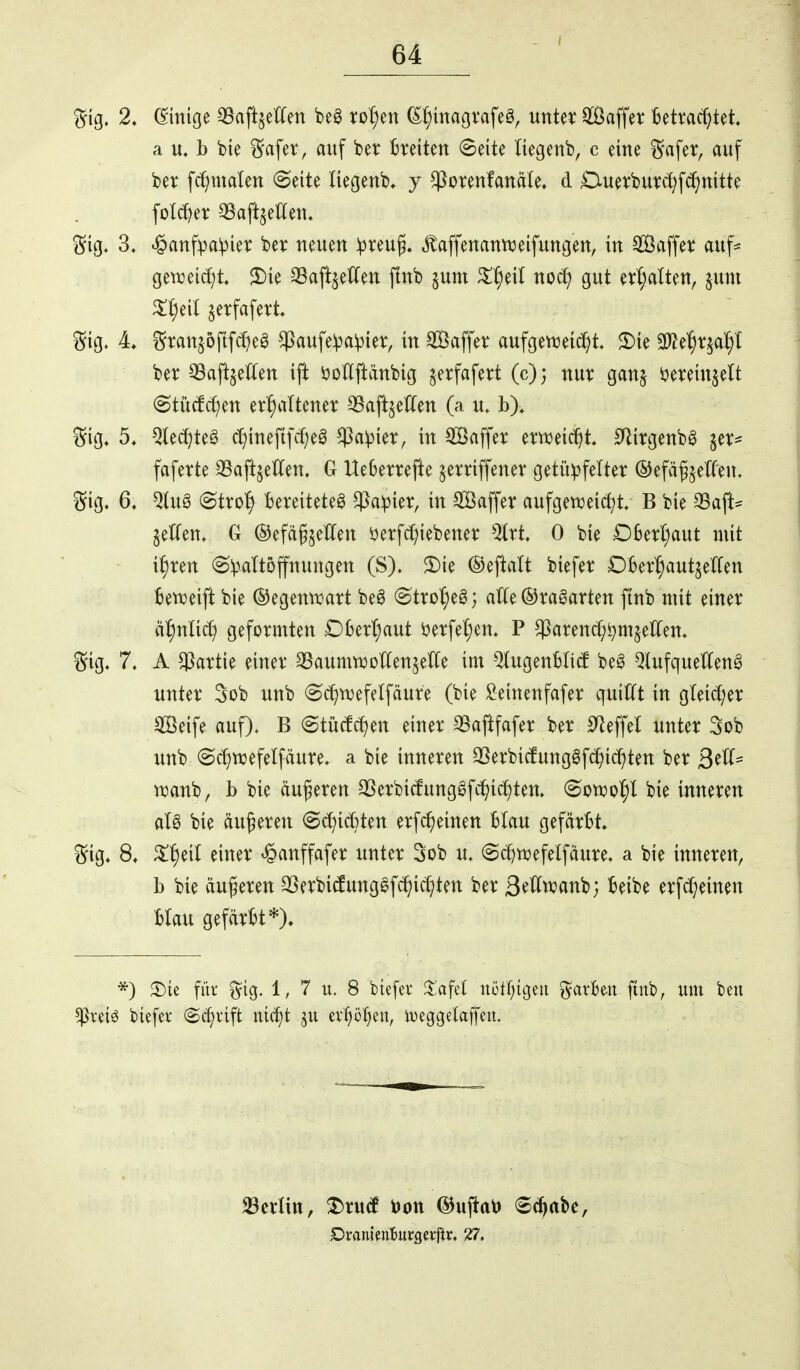 2, Einige 33aftjetfen beö xo^)m ^f)magvafeö, mUx Saffer Betrachtet a u. b bie §afer , auf ber Breiten Seite liegenb, c eine i^afer, auf ber fc^malen (Seite liegenb, y ^orenfanäte, d Duerburc^f^nitte folc^et SSaftjellen. 'S'iQ, 3, ^anfpa^ier ber neuen !preu^. ^affenannjeifungen, in Saffer auf^ gen^eic^t» $£)ie 8aftjeCfen finb ^um nod] gut erhalten, §uni X^^cii ^erfafert, ^5ig. 4, i^ranjoftfd^eg ^aufe^a^ier, in SSaffer aufgenjeic^t, 2)ie SO^e^r^al^l ber QSaft^eCfen ift itotlftänbig jerfafert (c); nur ganj i^ereinjelt Stiitf^en erhaltener 33aftjetten (a u, b), ^^ig. 5, ^e(J)teg chinefifcheö ^a^ier, in Saffer erweicht. IJ^irgenbö jer- faferte 33aftjeCCen. G UeBerrefte jerriffener getii)3fe(ter ©efä^jetCen, i^ig, 6, ^tug (Stro| Bereitetet ^a:pier, in SSaffer aufgen^eic^t. B bie 33aft= geUen» G ©efdg^eHen i)erfc[;iebener %xt 0 bie £)BerI;aut mit i^ren @:paItofnungen (S). 2)ie ©eftalt biefer DBer^aut^erfen Beweift bie ©egenwart beö ©tröget j alle ©ragarten ftnb mit einer ähnli^ geformten £)Bert;aut öerfe^en, P ^arenchi^mjetlen. 7. A Partie einer QSaumwoÄen^elCe im ^^ugenBIicf bet QlufquetCeng unter 3ob unb S^wefelfäure (bie ^einenfafer quilft in gleicher Seife auf). B @tüc!chen einer 35aftfafer ber Steffel unter Sob unb ©chwefelfäure* a bie inneren SSerbicfungöfc^ichten ber ß^U- wanb, b bie äußeren SSerbitfungSfchichten, (Bom1)l bie inneren aU bie duneren @(^ic6ten erfc^einen Blau gefärBt, 8. S^heil einer ^anffafer unter Sob u. ©c^wefelfäure. a bie inneren, b bie duferen SSerbitfung^fd^ichten ber SeHwanb; Beibe erfd;einen Blau gefärBt*). *) 3)ie füi* §ig. 1, 7 u. 8 biefev ^lafel nütf;{geu ^arBen ftnb, um ben ^retö biefei- (Sc^vift nic^t evfiühen, iveggetaffen. 33erlitt, ^ru(l l)ott ©ujtatj Schabe, Dranieniurgeiftr. 27.