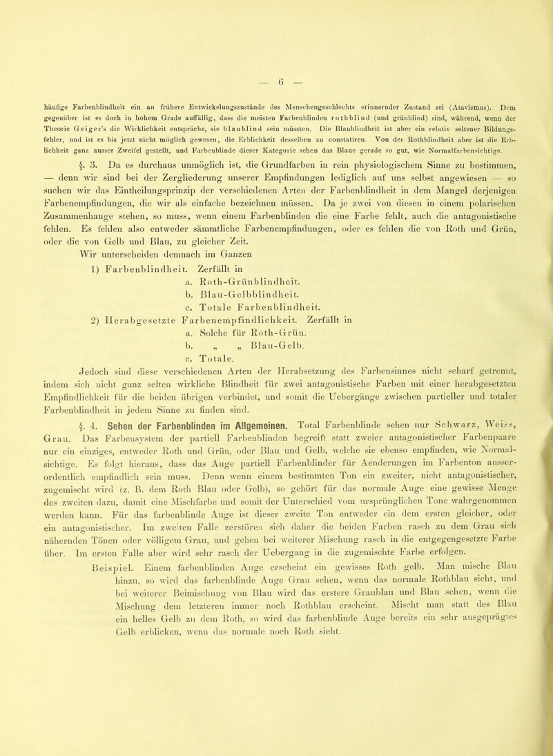 häufige Farbenblindheit ein an frühere Entwickelungszustände des Menschengeschlechts erinnernder Zustand sei (Atavismus). Dem gegenüber ist es doch in hohem Grade auffällig, dass die meisten Farbenblinden rothblind (und grünblind) sind, während, wenn der Theorie Geiger’s die Wirklichkeit entspräche, sie blau blind sein müssten. Die Blaublindheit ist aber ein relativ seltener Bildungs- fehler, und ist es bis jetzt nicht möglich gewesen, die Erblichkeit desselben zu constatiren. Von der Rothblindheit aber ist die Erb- lichkeit ganz ausser Zweifel gestellt, und Farbenblinde dieser Kategorie sehen das Blaue gerade so gut, wie Normalfarbensichtige. §. 3. Da es durchaus unmöglich ist, die Grundfarben in rein physiologischem Sinne zu bestimmen, — denn wir sind bei der Zergliederung unserer Empfindungen lediglich auf uns selbst angewiesen — so suchen wir das Eintheilungsprinzip der verschiedenen Arten der Farbenblindheit in dem Mangel derjenigen Farbenempfindungen, die wir als einfache bezeichnen müssen. Da je zwei von diesen in einem polarischen Zusammenhänge stehen, so muss, wenn einem Farbenblinden die eine Farbe fehlt, auch die antagonistische fehlen. Es fehlen also entweder sämmtliche Farbenempfindungen, oder es fehlen die von Roth und Grün, oder die von Gelb und Blau, zu gleicher Zeit. Wir unterscheiden demnach im Ganzen 1) Farbenblindheit. Zerfällt in a. Roth-Grünblindheit. b. Blau-Gelbblindheit. c. Totale Farbenblindheit. 2) Herabgesetzte Farbenempfindlichkeit. Zerfällt in a. Solche für Roth-Grün. b. „ „ Blau-Gelb. c. Totale. Jedoch sind diese verschiedenen Arten der Herabsetzung des Farbensinnes nicht scharf getrennt, indem sich nicht ganz selten wirkliche Blindheit für zwei antagonistische Farben mit einer herabgesetzten Empfindlichkeit für die beiden übrigen verbindet, und somit die Uebergänge zwischen partieller und totaler Farbenblindheit in jedem Sinne zu finden sind. §. 4. Sehen der Farbenblinden im Allgemeinen. Total Farbenblinde sehen nur Schwarz, Weiss, Grau. Das Farbensystem der partiell Farbenblinden begreift statt zweier antagonistischer Farbenpaare nur ein einziges, entweder Roth und Grün, oder Blau und Gelb, welche sie ebenso empfinden, wie Normal- sichtige. Es folgt hieraus, dass das Auge partiell Farbenblinder für Aenderungen im Farbenton ausser- ordentlich empfindlich sein muss. Denn wenn einem bestimmten Ton ein zweiter, nicht antagonistischer, zugemischt wird (z. B. dem Roth Blau oder Gelb), so gehört für das normale Auge eine gewisse Menge des zweiten dazu, damit eine Mischfarbe und somit der Unterschied vom ursprünglichen Tone wahrgenommen werden kann. Für das farbenblinde Auge ist dieser zweite Ton entweder ein dem ersten gleicher, oder ein antagonistischer. Im zweiten Falle zerstören sich daher die beiden Farben rasch zu dem Grau sich nähernden Tönen oder völligem Grau, und gehen bei weiterer Mischung rasch in die entgegengesetzte Farbe über. Im ersten Falle aber wird sehr rasch der Uebergang in die zugemischte Farbe erfolgen. Beispiel. Einem farbenblinden Auge erscheint ein gewisses Roth gelb. Man mische Blau hinzu, so wird das farbenblinde Auge Grau sehen, wenn das normale Rothblau sieht, und bei weiterer Beimischung von Blau wird das erstere Graublau und Blau sehen, wenn (de Mischung dem letzteren immer noch Rothblau erscheint. Mischt man statt des Blau ein helles Gelb zu dem Roth, so wird das farbenblinde Auge bereits ein sehr ausgeprägtes Gelb erblicken, wenn das normale noch Roth sieht.