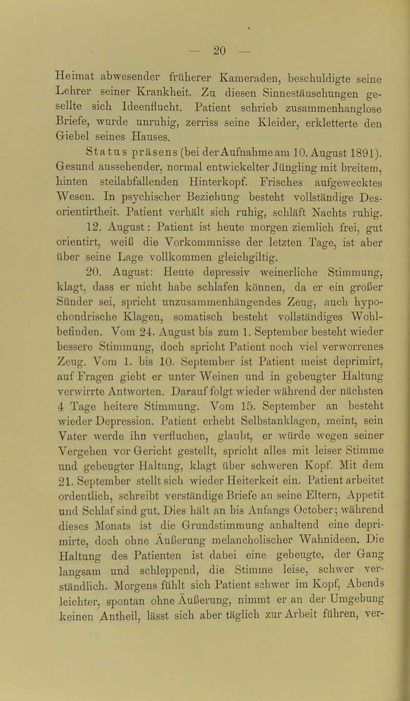 Heimat abwesender früherer Kameraden, beschuldigte seine Lehrer seiner Krankheit. Zu diesen Sinnestäuschungen ge- sellte sich Ideenflucht. Patient schrieb zusammenhanglose Briefe, wurde unruhig, zerriss seine Kleider, erkletterte den Giebel seines Hauses. Status präsens (bei derAufnahmeam 10. August 1891). Gesund aussehender, normal entwickelter Jüngling mit breitem, hinten steilabfallenden Hinterkopf. Frisches aufgewecktes Wesen. In psychischer Beziehung besteht vollständige Des- orientirtheit. Patient verhält sich ruhig, schläft Nachts ruhig. 12. August: Patient ist heute morgen ziemlich frei, gut orientirt, weiß die Vorkommnisse der letzten Tage, ist aber über seine Lage vollkommen gleichgiltig. 20. August: Heute depressiv weinerliche Stimmung, klagt, dass er nicht habe schlafen können, da er ein großer Sünder sei, spricht unzusammenhängendes Zeug, auch hypo- chondrische Klagen, somatisch besteht vollständiges Wohl- befinden. Vom 24. August bis zum 1. September besteht wieder bessere Stimmung, doch spricht Patient noch viel verworrenes Zeug. Vom 1. bis 10. September ist Patient meist deprimirt, auf Fragen giebt er unter Weinen und in gebeugter Haltung verwirrte Antworten. Darauf folgt wieder Avährend der nächsten 4 Tage heitere Stimmung. Vom 15. September an besteht wieder Depression. Patient erhebt Selbstanklagen, meint, sein Vater Averde ihn verfluchen, glaubt, er Avürde Avegen seiner Vergehen vor Gericht gestellt, spricht alles mit leiser Stimme und gebeugter Haltung, klagt über scliAveren Kopf. Mit dem 21. September stellt sich Avieder Heiterkeit ein. Patient arbeitet ordentlich, schreibt verständige Briefe an seine Eltern, Appetit und Schlaf sind gut. Dies hält an bis Anfangs October; AA'ährend dieses Monats ist die Grundstimmung anhaltend eine depri- mirte, doch ohne Äußerung melancholischer Wahnideen. Die Haltung des Patienten ist dabei eine gebeugte, der Gang langsam und schleppend, die Stimme leise, scliAver ver- ständlich. Morgens fühlt sich Patient schwer im Kopf, Abends leichter, spontan ohne Äußerung, nimmt er an der Umgebung keinen Antheil, lässt sich aber täglich zur Arbeit führen, ver-