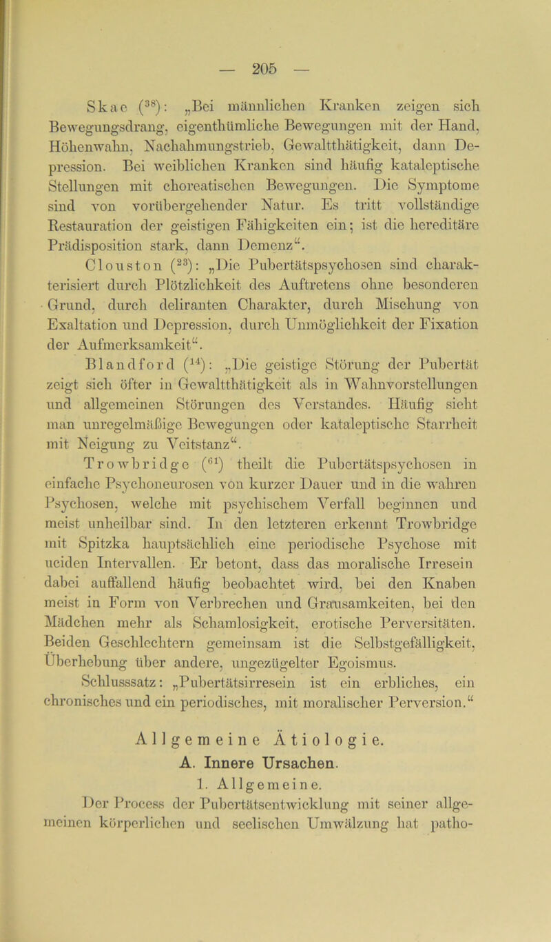 Skaoi (3®); „Bei iiiäiinliclien Kranken zeigen sich Bewegungsclrang, eigenthümliche Bewegungen mit der Hand, Höhenwahn, Nachahmungstrieb, Gewaltthätigkeit, dann De- pression. Bei weiblichen Kranken sind häufig kataleptische Stellungen mit choreatischen Bewegungen. Die Symptome sind von vorübergehender Natur. Es tritt vollständige Restauration der geistigen Fähigkeiten ein; ist die hereditäre Prädisposition stark, dann Demenz“. Clouston (®®): „Die Pubertätspsychosen sind charak- terisiert durch Plötzlichkeit des Auftretens ohne besonderen Grund, durch deliranten Charakter, durch Mischung von Exaltation und Depression, durch Unmöglichkeit der Fixation der Aufmerksamkeit“. Blandford (^'*): „Die geistige Störung der Pubertät zeigt sich öfter in Gewaltthätigkeit als in Wahnvorstellungen und allgemeinen Störungen des Verstandes. Häufig sieht man unregelmäßige Bewegungen oder kataleptische Starrheit mit Neigung zu Veitstanz“. Trowbridge theilt die Pubertätspsychosen in einfache Psyclioneurosen von kurzer Dauer und in die wahren Psychosen, welche mit psychischem Verfall beginnen und meist unheilbar sind. In den letzteren erkennt Trowbridge mit Spitzka hauptsäehlich eine jieriodischc Psychose mit neiden Intervallen. Er betont, dass das moralische Irresein dabei auffallend häufig beobachtet wird, bei den Knaben mei.st in Form von Verbrechen und Grausamkeiten, bei den Mädchen mehr als Schamlosigkeit, erotische Perversitäten. Beiden Geschlechtern gemeinsam ist die Selbstgefälligkeit, Uberhebung über andere, ungezügelter Egoismus. Schlusssatz: „Pubertätsirresein ist ein erbliches, ein chronisches und ein periodisches, mit moralischer Perversion.“ Allgemeine Ätiologie. A. Innere Ursachen. 1. Allgemeine. Der Process der Pubertätsentwicklung mit seiner allge- meinen körperlichen und seelischen Umwälzung hat patho-