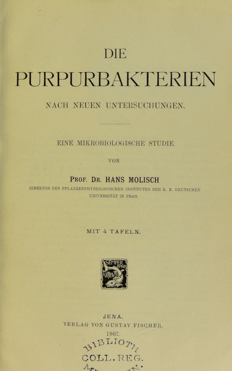 DIE PURPURBAKTERIEN NACH NEUEN UNTEKSUCHUNGEN. EINE MIKROBIOLOGISCHE STUDIE VON PROF. DR. HANS MODISCH DIREKTOR DES PFLAXZENPHYSIOLOGISCHEX INSTITUTES DER K. K, DEUTSCHEN UNIVERSITÄT IN PRAG. MIT 4 TAFELN. JENA. VERLAG VON GUSTAV FISQHER. 1907. GOLL. KEG.