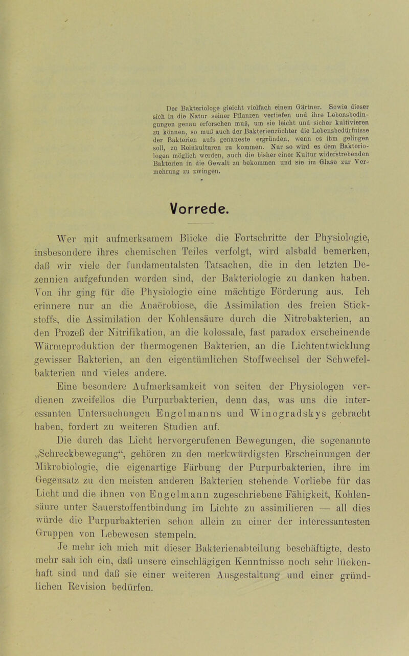 Der Bakteriologe gleicht vielfach einein Gürtner. Sowie dieser sich in die Natur seiner Pflanzen vertiefen und ihre Lebensbedin- gungen genau erforschen muß, um sie leicht und sicher kultivieren zu können, so muß auch der Bakterienzüchter die Lebensbedürfnisse der Bakterien aufs genaueste ergründen, wenn es ihm gelingen soll, zu Reinkulturen zu kommen. Nur so wird es dom Bakterio- logen möglich werden, auch die bisher einer Kultur widerstrebenden Bakterien in die Gewalt zu bekommen und sie im Glase zur Ver- mehning zu zwingen. Vorrede. Wer mit aufmerksamem Blicke die Fortschritte der Physiologie, insbesontlere ihres chemisclien Teiles verfolgt, wird alsbald bemerken, daß wir viele der fundamentalsten Tatsachen, die in den letzten De- zennien aufgefunden worden sind, der Bakteriologie zu ilanken haben. Von ihr ging für die Physiologie eine mächtige Förderung aus. Ich erinnere nur an die Auaerobiose, die Assimilation des freien Stick- stoffs, die Assimilation der Kohlensäure durch die Nitrobakterien, an den Prozeß der Nitrifikation, an die kolossale, fast paradox erscheinende Wärmeproduktion der thermogenen Bakterien, an die Lichtentvvicklung gewisser Bakterien, an den eigentümlichen Stoffwechsel der Schwefel- bakterien und vieles andere. Eine besondere Aufmerksamkeit von seiten der Physiologen ver- dienen zweifellos die Purpurbakterien, denn das, was uns die inter- essanten Untersuchungen Engelmanns und Winogradskys gebracht haben, fordert zu weiteren Studien auf. Die durch das Licht hervorgerufenen Bewegungen, die sogenannte „Schreckbewegung“, gehören zu den merkwürdigsten Erscheinungen der Mikrobiologie, die eigenartige Färbung der Purpurbakterien, ihre im Gegensatz zu den meisten anderen Bakterien stehende Vorliebe für das Licht und die ihnen von Engelmann zugeschriebene Fähigkeit, Kohlen- säure unter Sauerstoffentbindung im Lichte zu assimilieren — all dies würde die Burpurbakterien schon allein zu einer der interessantesten Gruppen von Lebewesen stempeln. Je mehr ich mich mit dieser Bakterienabteilung beschäftigte, desto mehr sah ich ein, daß unsere einschlägigen Kenntnisse noch sehr lücken- haft sind und daß sie einer weiteren Ausgestaltung und einer gründ- lichen Revision bedürfen.