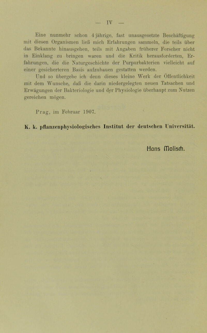 Eine nunmehr schon 4 jährige, fast unausgesetzte Beschäftigung mit diesen Organismen ließ mich Erfahrungen sammeln, die teils über das Bekannte hinausgehen, teils mit Angaben früherer Forscher nicht in Einklang zu bringen waren und die Kritik heraush^rderten, Er- fahrungen, die die Naturgeschichte der Purpurbakterien vielleicht auf einer gesicherteren Basis aufzubauen gestatten werden. Und so übergebe ich denn dieses kleine Werk der Öffentlichkeit mit dem Wunsche, daß die darin niedergelegten neuen Tatsachen und Erwägungen der Bakteriologie und der Physiologie überhaupt zum Nutzen gereichen mögen. Prag, im Februar 1907. K. k. pttanzeiipliysiologisches Institut der deutschen Universität. Hans fDolisrti.