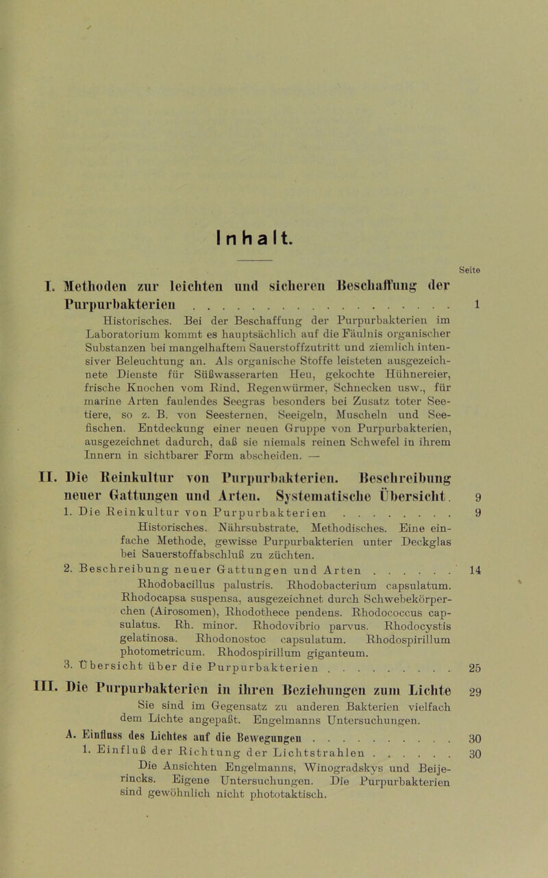Inhalt. I. Methoden zur leichten und sicheren Jleschalt'ung der Purpurbakterien Historisches. Bei der Beschaffung der Purpurbakterien im Laboratorium kommt es hauptsächlich auf die Fäulnis organischer Substanzen bei mangelhaftem Sauerstoffzutritt und ziemlich inten- siver Beleuchtung an. Als organische Stoffe leisteten ausgezeich- nete Dienste für Süßwasserarten Heu, gekochte Hühnereier, frische Knochen vom Bind. Eegenwürmer, Schnecken usw., für marine Arten faulendes Seegras besonders bei Zusatz toter See- tiere, so z. B. von Seesternen, Seeigeln, Muscheln und See- fischen. Entdeckung einer neuen Gruppe von Purpurbakterien, ausgezeichnet dadurch, daß sie niemals reinen Schwefel in ihrem Innern in sichtbarer Form ahscheiden. — II. Die Reinkultur von Purpurbiikterieu. Reschreibung neuer Gattungen und Arten. Systematische Übersicht. 1. Die Reinkultur von Purpurbakterien Historisches. Nährsubstrate. Methodisches. Eine ein- fache Methode, gewisse Purpurbakterien unter Deckglas hei Sauerstoffahschluß zu züchten. 2. Beschreibung neuer Gattungen und Arten Rhodobacillus palustris. Rhodobacterium capsulatum. Rhodocapsa suspensa, ausgezeichnet durch Schwehekörper- chen (Airosomen), Rhodothece pendens. Rhodococcus cap- sulatus. Rh. minor. Rhodovihrio parvus. Rhodocystis gelatinosa. Rhodonostoc capsulatum. Rhodospirillum photometricum. Rhodospirillum giganteum. 3. Übersicht über die Purpurbakterien III. Die rurpnrhaktericn in ihren Reziehnngen zum Lichte Sie sind im Gegensatz zu anderen Bakterien vielfach dem Lichte angepaßt. Engelmanns Untersuchungen. A. Einflass des Lichtes auf die Bewegungen 1. Einfluß der Richtung der Lichtstrahlen Die Ansichten Engelmanns, Winogradskys und Beije- rincks. Eigene Untersuchungen. Die Purpurbakterien sind gewöhnlich nicht phototaktisch. Seite 1 9 9 14 25 29 30 30