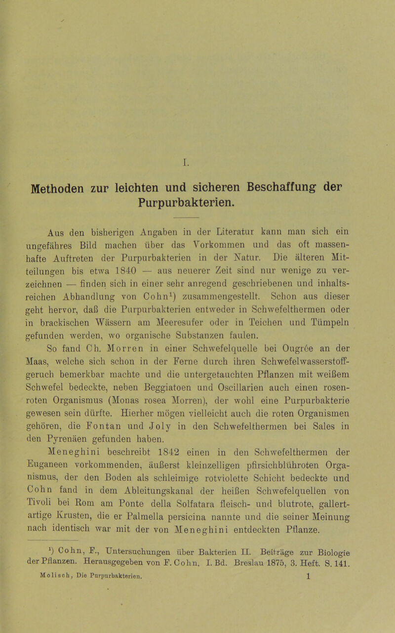 Methoden zur leichten und sicheren Beschaffung der Purpurbakterien. Aus den bisherigen Angaben in der Literatur kann man sich ein ungefähres Bild machen über das Vorkommen und das oft massen- hafte Auftreten der Purpurbakterien in der Natur. Die älteren Mit- teilungen bis etwa 1840 — aus neuerer Zeit sind nur wenige zu ver- zeichnen — finden sich in einer sehr anregend geschriebenen und inhalts- reichen Abhandlung von Cohn^) zusammengestellt. Schon aus dieser geht hervor, daß die Purpurbakterien entweder in Schwefelthermen oder in brackischen Wässern am Meeresufer oder in Teichen und Tümpeln gefunden werden, wo organische Substanzen faulen. So fand Ch. Morren in einer Schwefelquelle bei Ougröe an der Maas, welche sich schon in der Ferne durch ihren Schwefelwasserstoff- geruch bemerkbar machte und die untergetauchten Pflanzen mit weißem Schwefel bedeckte, neben Beggiatoen und Oscillarien auch einen rosen- roten Organismus (Monas rosea Morren), der wohl eine Purpurbakterie gewesen sein dürfte. Hierher mögen vielleicht auch die roten Organismen gehören, die Fontan und Joly in den Schwefelthermen bei Sales in den Pyrenäen gefunden haben. Meneghini beschreibt 1842 einen in den Schwefelthermen der Euganeen vorkommenden, äußerst kleinzelligen pfirsichblühroten Orga- nismus, der den Boden als schleimige rotviolette Schicht bedeckte und Cohn fand in dem Ableitungskanal der heißen Schwefelquellen von Tivoli bei Rom am Ponte della Solfatara fleisch- und blutrote, gallert- artige Krusten, die er Palmella persicina nannte und die seiner Meinung nach identisch war mit der von Meneghini entdeckten Pflanze. *) Cohn, P., Untersuchungen über Bakterien II. Beiträge zur Biologie der Pflanzen. Herausgegeben von F. Cohn. I. Bd. Breslau 1875, 3. Heft. S. 141. Mo lisch, Die Pnrpurbakterion. 1