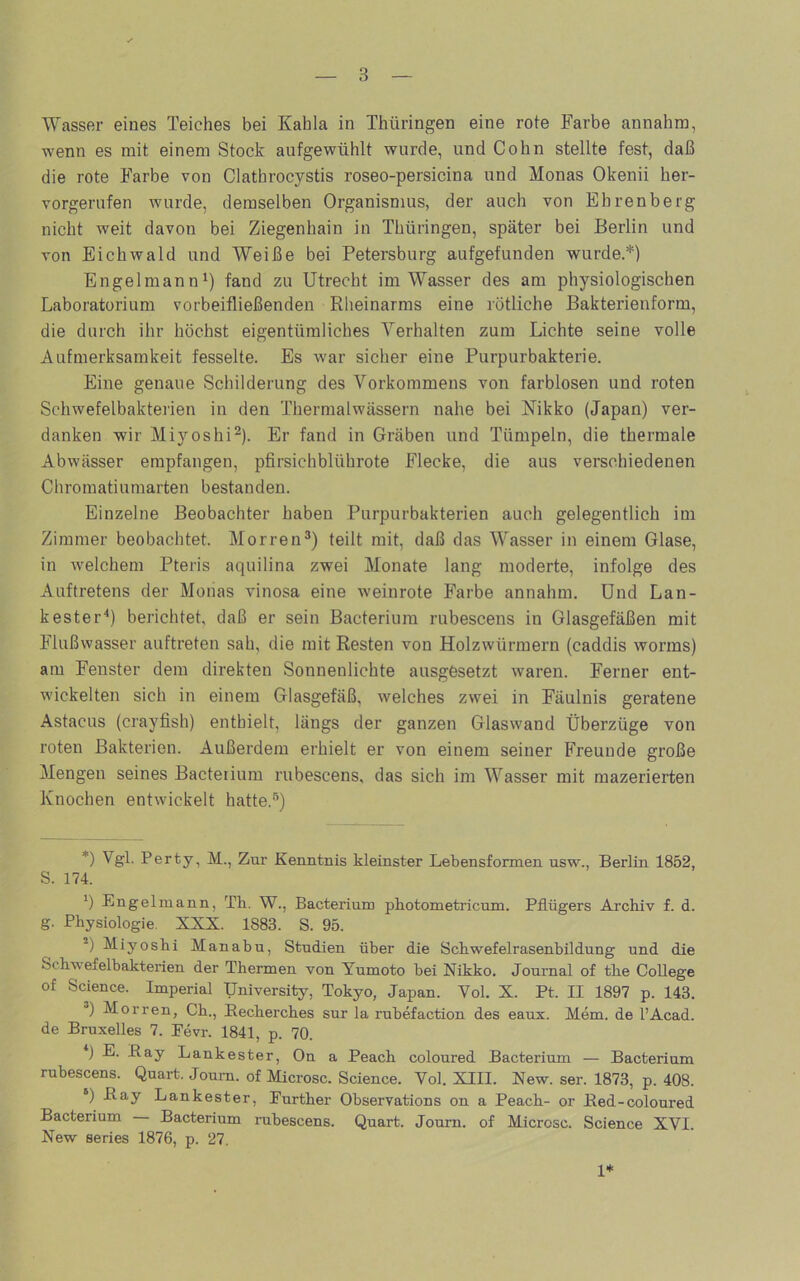 Wasser eines Teiches bei Kahla in Thüringen eine rote Farbe annahra, wenn es mit einem Stock aufgewühlt wurde, und Cohn stellte fest, daß die rote Farbe von Clathrocystis roseo-persicina und Monas Okenii her- vorgerufen wuirde, demselben Organismus, der auch von Ehrenberg nicht weit davon bei Ziegenhain in Thüringen, später bei Berlin und von Eichwald und Weiße bei Petersburg aufgefunden wurde.*) Engelmann^) fand zu Utrecht im Wasser des am physiologischen Laboratorium vorbeifließenden Rlieinarms eine rötliche Bakterienform, die durch ihr höchst eigentümliches Verhalten zum Lichte seine volle Aufmerksamkeit fesselte. Es war sicher eine Purpurbakterie. Eine genaue Schilderung des Vorkommens von farblosen und roten Schwefelbakterien in den Thermalwässern nahe bei Nikko (Japan) ver- danken wir Miyoshi^). Er fand in Gräben und Tümpeln, die thermale Abwässer empfangen, pfirsichblührote Flecke, die aus verschiedenen Chromatiumarten bestanden. Einzelne Beobachter haben Purpurbakterien auch gelegentlich im Zimmer beobachtet. Morren^) teilt mit, daß das W'asser in einem Glase, in w'elchem Pteris aquilina zwei Monate lang moderte, infolge des Auftretens der Monas vinosa eine weinrote Farbe annahm. Und Lan- keste r“*) berichtet, daß er sein Bacterium rubescens in Glasgefäßen mit Flußwasser auftreten sah, die mit Resten von Holzwürmern (caddis worms) am Fenster dem direkten Sonnenlichte ausgesetzt waren. Ferner ent- wickelten sich in einem Glasgefäß, welches zwei in Fäulnis geratene Astacus (crayfish) enthielt, längs der ganzen Glaswand Überzüge von roten Bakterien. Außerdem erhielt er von einem seiner Freunde große Mengen seines Bacterium rubescens, das sich im Wasser mit mazerierten Knochen entwickelt hatte. *) Vgl. Perty, M., Zur Kenntnis kleinster Lebensformen usw., Berlin 1852, S. 174. Bngelmann, Th. W., Bacterium photometricum. Pflügers Ai’chiv f. d. g. Physiologie. XXX. 1883. S. 95. Miyoshi Manabu, Studien über die Schwefelrasenbildung und die Schw'efelbakterien der Thermen von Yumoto hei Nikko. Journal of the College of Science. Imperial TJniversity, Tokyo, Japan. Vol. X. Pt. II 1897 p. 143. “) Morren, Ch., Becherches sur la rubefaction des eaux. Mem. de l’Acad. de Bruxelles 7. Pevr. 1841, p. 70. *j E. Bay Lankester, On a Peach coloured Bacterium — Bacterium rubescens. Quart. Joum. of Microsc. Science. Vol. XIII. New. ser. 1873, p. 408. ‘) Ra-y Lankester, Further Observations on a Peach- or Bed-coloured Bacterium Bacterium rubescens. Quart. Journ. of Microsc. Science XVI. New series 1876, p. 27. 1*