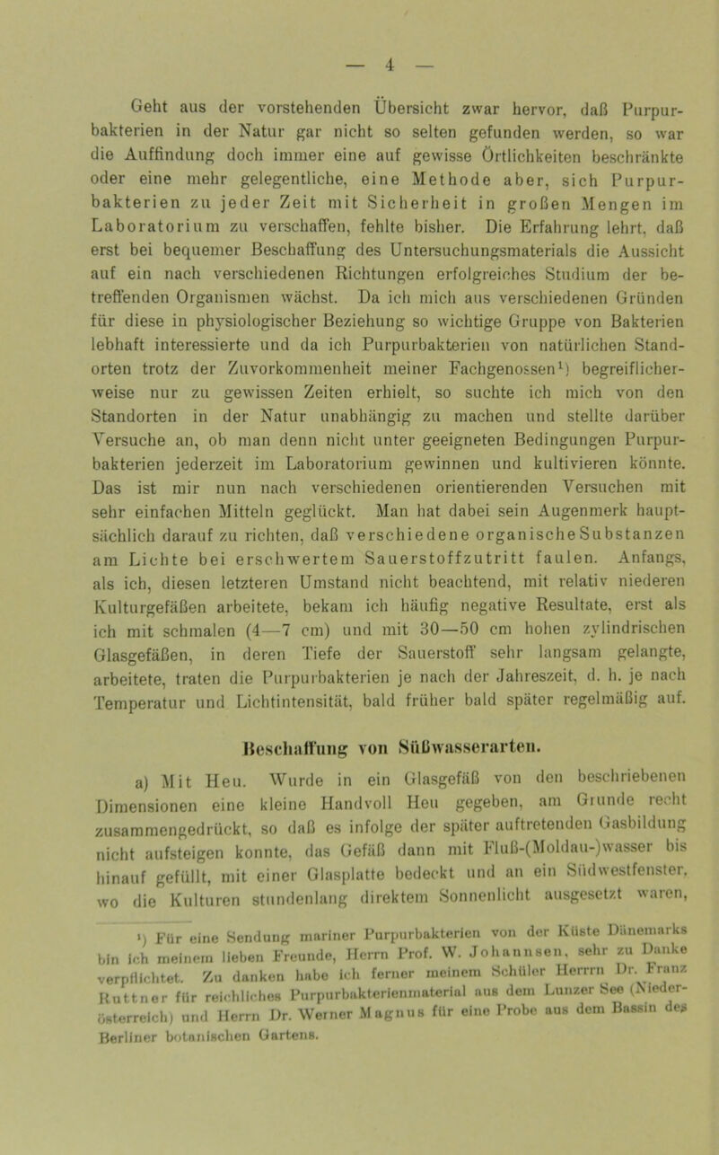 Geht aus der vorstehenden Übersicht zwar hervor, daß Purpur- bakterien in der Natur gar nicht so selten gefunden werden, so war die Auffindung doch immer eine auf gewisse Örtlichkeiten beschränkte oder eine mehr gelegentliche, eine Methode aber, sich Purpur- bakterien zu jeder Zeit mit Sicherheit in großen Mengen im Laboratorium zu verschaffen, fehlte bisher. Die Erfahrung lehrt, daß erst bei bequemer Beschaffung des Untersuchungsmaterials die Aussicht auf ein nach verschiedenen Richtungen erfolgreiches Studium der be- treffenden Organismen wächst. Da ich mich aus verschiedenen Gründen für diese in physiologischer Beziehung so wichtige Gruppe von Bakterien lebhaft interessierte und da ich Purpurbakterien von natürlichen Stand- orten trotz der Zuvorkommenheit meiner Fachgenossenbegreiflicher- weise nur zu gewissen Zeiten erhielt, so suchte ich mich von den Standorten in der Natur unabhängig zu machen und stellte darüber Versuche an, ob man denn nicht unter geeigneten Bedingungen Purpur- bakterien jederzeit im Laboratorium gewinnen und kultivieren könnte. Das ist mir nun nach verschiedenen orientierenden Versuchen mit sehr einfachen Mitteln geglückt. Man hat dabei sein Augenmerk haupt- sächlich darauf zu richten, daß verschiedene organischeSubstanzen am Lichte bei erschwertem Sauerstoffzutritt faulen. Anfangs, als ich, diesen letzteren Umstand nicht beachtend, mit relativ niederen Kulturgefäßen arbeitete, bekam ich häufig negative Resultate, erst als ich mit schmalen (4—7 cm) und mit 30—50 cm hohen zylindrischen Glasgefäßen, in deren Tiefe der Sauerstoff sehr langsam gelangte, arbeitete, traten die Purpurbakterien je nach der Jahreszeit, d. h. je nach Temperatur und Lichtintensität, bald früher bald später regelmäßig auf. Beschattung von Snüwasserarten. a) Mit Heu. Wurde in ein Glasgefäß von den beschriebenen Dimensionen eine kleine Handvoll Heu gegeben, am Grunde recht zusammengedrückt, so daß es infolge der später auftretenden (lasbildung nicht aufsteigen konnte, das Gefäß dann mit hluß-(Moldau-)wasser bis hinauf gefüllt, mit einer Glasplatte bedeckt und an ein Südwestfenster, wo die Kulturen stundenlang direktem Sonnenlicht ausgesetzt waren, >) Für eine Sendung mariner Furpurbakterien von der Küste Dänemarks bin ich meinem lieben Freunde, Herrn Prof. W. Johannsen, sehr zu Danke verpÜlclitet. Zu danken habe ich ferner meinem Schüler llerrrn Dr. Franz Kuttner für reichliches Purpurbakterienmaterial aus dem Lunzer Sto (Meder- österreich) und Herrn Dr. Werner Magnns für eine Probe aus dem Bassin des Berliner botanisclien Gartens.