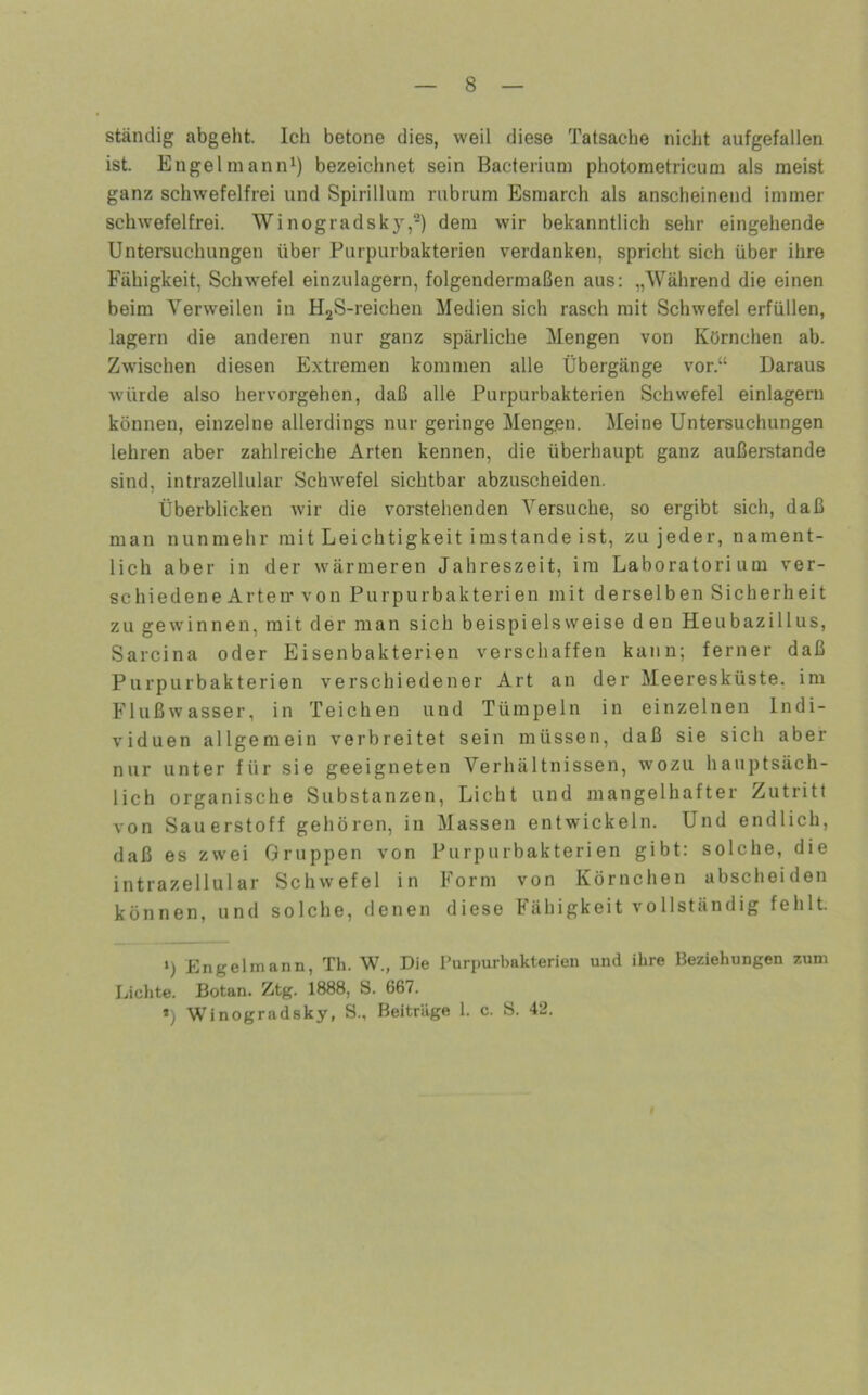 ständig abgeht. Icli betone dies, weil diese Tatsache nicht aufgefallen ist. Engelmanni) bezeichnet sein Bacterium photoraetricum als meist ganz schwefelfrei und Spirillum rubrum Esraarch als anscheinend immer schwefelfrei. Winogradsky,-) dem wir bekanntlich sehr eingehende Untersuchungen über Purpurbakterien verdanken, spricht sich über ihre Fähigkeit, Sclnvefel einzulagern, folgendermaßen aus: „Während die einen beim Verweilen in HjS-reichen Medien sich rasch mit Schwefel erfüllen, lagern die anderen nur ganz spärliche Mengen von Körnchen ab. Zwischen diesen Extremen kommen alle Übergänge vor.“ Daraus würde also hervorgehen, daß alle Purpurbakterien Schwefel einlagern können, einzelne allerdings nur geringe Mengen. Meine Untersuchungen lehren aber zahlreiche Arten kennen, die überhaupt ganz außerstande sind, intrazellular Schwefel sichtbar abzuscheiden. Überblicken w'ir die vorstehenden Versuche, so ergibt sich, daß man nunmehr mit Leichtigkeit imstande ist, zu jeder, nament- lich aber in der wärmeren Jahreszeit, im Laboratorium ver- schiedene Arten* von Purpur bakteriell mit derselben Sicherheit zu gewinnen, mit der man sich beispielsweise den Heubazillus, Sarcina oder Eisenbakterien verschaffen kann; ferner daß Purpurbakterien verschiedener Art an der Meeresküste, im Flußwasser, in Teichen und Tümpeln in einzelnen Indi- viduen allgemein verbreitet sein müssen, daß sie sich aber nur unter für sie geeigneten Verhältnissen, wozu hauptsäch- lich organische Substanzen, Licht und mangelhafter Zutritt von Sauerstoff gehören, in Massen entwickeln. Und endlich, daß es zwei Gruppen von Purpurbakterien gibt: solche, die intrazellular Schwefel in Form von Körnchen abschoiden können, und solche, denen diese Fähigkeit vollständig fehlt. ‘) Engelmann, Th. W., Die i’urpurbakterien und ihre Beziehungen zum Lichte. Botan. Ztg. 1888, S. 667. *) Winogradsky, S., Beiträge 1. c. S. 42.