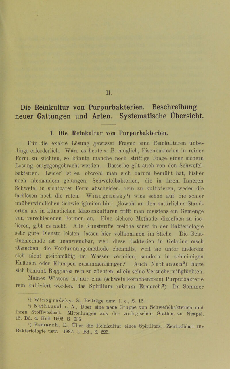Die Reinkultur von Purpurbakterien. Beschreibung neuer Gattungen und Arten. Systematische Übersicht. 1. Die Reinkultur vou Purpiirbakterieii. Für die exakte Lösung gewisser Fragen sind Reinkulturen unbe- dingt erforderlich. Wäre es heute z. B. möglich, Eisenbakterien in reiner Form zu züchten, so könnte manche noch strittige Frage einer sichern Lösung entgegengebracht werden. Dasselbe gilt auch von den Schwefel- bakterien. Leider ist es, obwohl man sich darum bemüht hat, bisher noch niemandem gelungen, Schwefelbakterien, die in ihrem Inneren Schwefel in sichtbarer Form abscheiden, rein zu kultivieren, w'eder die farblosen noch die roten. AVinogradsky^) wies schon auf die schier unüberwindlichen Schwierigkeiten hin: „Sowohl an den natürlichen Stand- orten als in künstlichen Massenkulturen trifit man meistens ein Gemenge von verschiedenen Formen an. Eine sichere Methode, dieselben zu iso- lieren, gibt es nicht. Alle Kunstgriffe, welche sonst in der Bakteriologie sehr gute Dienste leisten, lassen hier vollkommen im Stiche. Die Gela- tinemethode ist unanwendbar, weil diese Bakterien in Gelatine rasch absterben, die Verdünnungsmethode ebenfalls, weil sie unter anderem sich nicht gleichmäßig im AVasser verteilen, sondern in schleimigen Knäueln oder Klumpen Zusammenhängen.“ Auch Nathanson^) hatte sich bemüht, Beggiatoa rein zu züchten, allein seine A^ersuche mißglückten. Aleines AVissens ist nur eine (schwefelkörnchenfreie) Purpurbakterie rein kultiviert worden, das Spirillum rubrum Esmarch.®) Im Sommer *) Winogradsky, S., Beiträge usw. 1. c., S. 13. Nathansolin, A., Über eine neue Gruppe von Schwefelbakterien und ihren Stoffwechsel. Mitteilungen aus der zoologischen Station zu Neapel. 15. Bd. 4. Heft 1902, S 655. ®) Esmarch, E., Über die Reinkultur eines Spirillum. Zentralblatt für Bakteriologie usw. 1887, l.^d., S. 225.