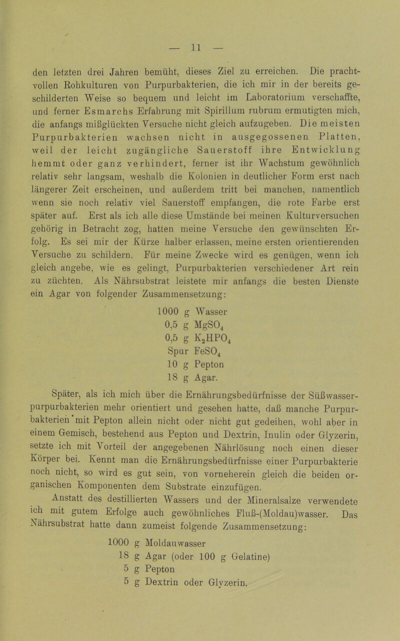 den letzten drei Jahren bemüht, dieses Ziel zu erreichen. Die pracht- vollen Rohkulturen von Purpurbakterien, die ich mir in der bereits ge- schilderten Weise so bequem und leicht im Laboratorium verschaffte, und ferner Esmarchs Erfahrung mit Spirillum rubrum ermutigten mich, die anfangs mißglückten Versuche nicht gleich aufzugeben. Die meisten Purpurbakterien wachsen nicht in ausgegossenen Platten, weil der leicht zugängliche Sauerstoff ihre Entwicklung hemmt oder ganz verhindert, ferner ist ihr Wachstum gewöhnlich relativ sehr langsam, weshalb die Kolonien in deutlicher Form erst nach längerer Zeit erscheinen, und außerdem tritt bei manchen, namentlich wenn sie noch relativ viel Sauerstoff empfangen, die rote Farbe erst später auf. Erst als ich alle diese Umstände bei meinen Kulturversuchen gehörig in Betracht zog, hatten meine Versuche den gewünschten Er- folg. Es sei mir der Kürze halber erlassen, meine ersten orientierenden Versuche zu schildern. Für meine Zwecke wird es genügen, wenn ich gleich angebe, wie es gelingt, Purpurbakterien verschiedener Art rein zu züchten. Als Nährsubstrat leistete mir anfangs die besten Dienste ein Agar von folgender Zusammensetzung: 1000 g Wasser 0,5 g MgSOi 0,5 g KjHPO, Spur FeSO^ 10 g Pepton 18 g Agar. Später, als ich mich über die Ernährungsbedürfnisse der Süßwasser- purpurbakterien mehr orientiert und gesehen hatte, daß manche Purpur- bakterieh mit Pepton allein nicht oder nicht gut gedeihen, wohl aber in einem Gemisch, bestehend aus Pepton und Dextrin, Inulin oder Glyzerin, setzte ich mit Vorteil der angegebenen Nährlösung noch einen dieser Körper bei. Kennt man die Ernährungsbedürfnisse einer Purpurbakterie noch nicht, so wird es gut sein, von vorneherein gleich die beiden or- ganischen Komponenten dem Substrate einzufügen. Anstatt des destillierten Wassers und der Mineralsalze verwendete ich mit gutem Erfolge auch gewöhnliches Fluß-(Moldau)wasser. Das Nährsubstrat hatte dann zumeist folgende Zusammensetzung: 1000 g Moldauwasser 18 g Agar (oder 100 g Gelatine) 5 g Pepton 5 g Dextrin oder Glyzerin.
